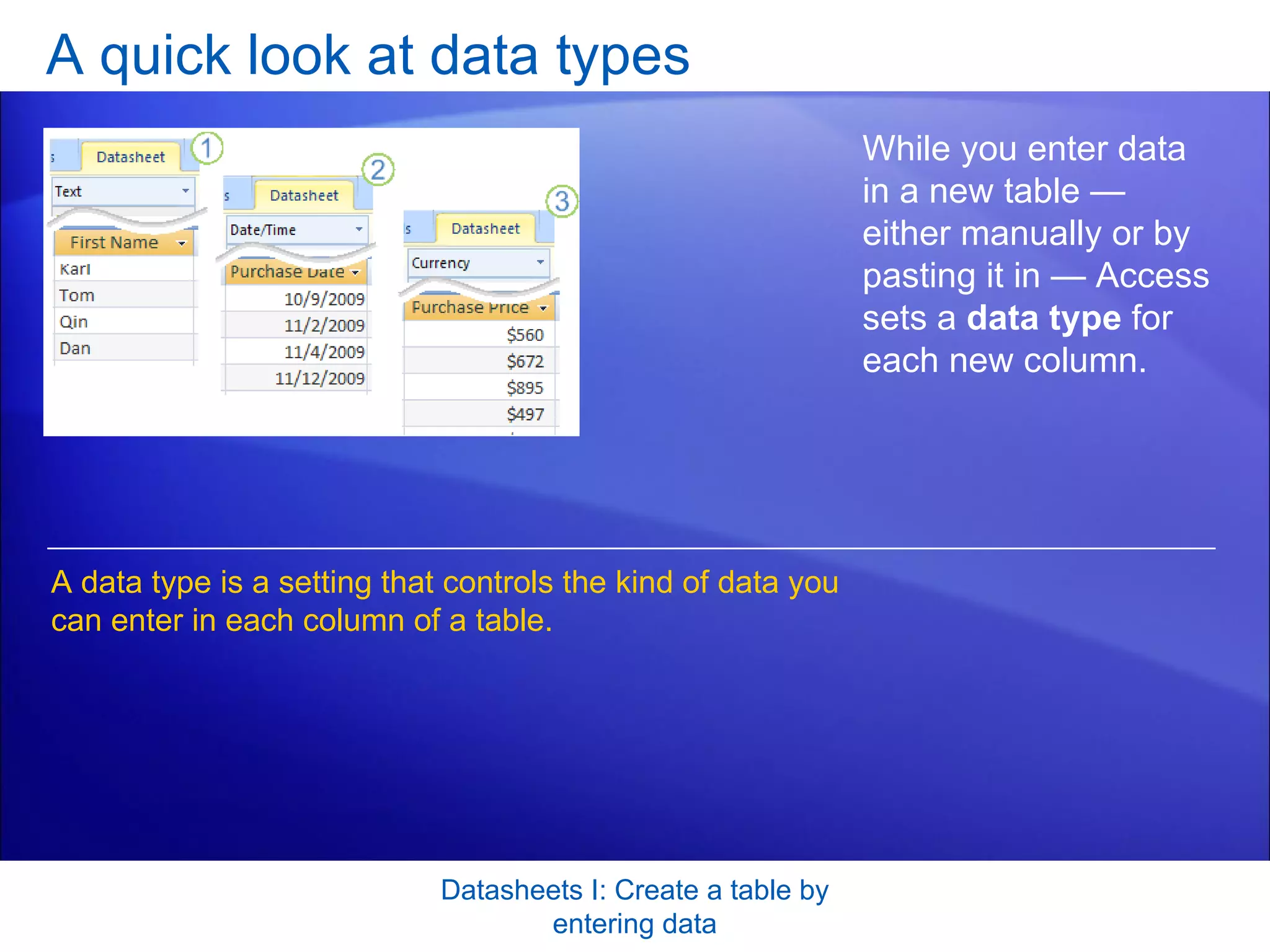 A quick look at data types Datasheets I: Create a table by entering data While you enter data in a new table — either manually or by pasting it in — Access sets a  data type  for each new column. A data type is a setting that controls the kind of data you can enter in each column of a table.  