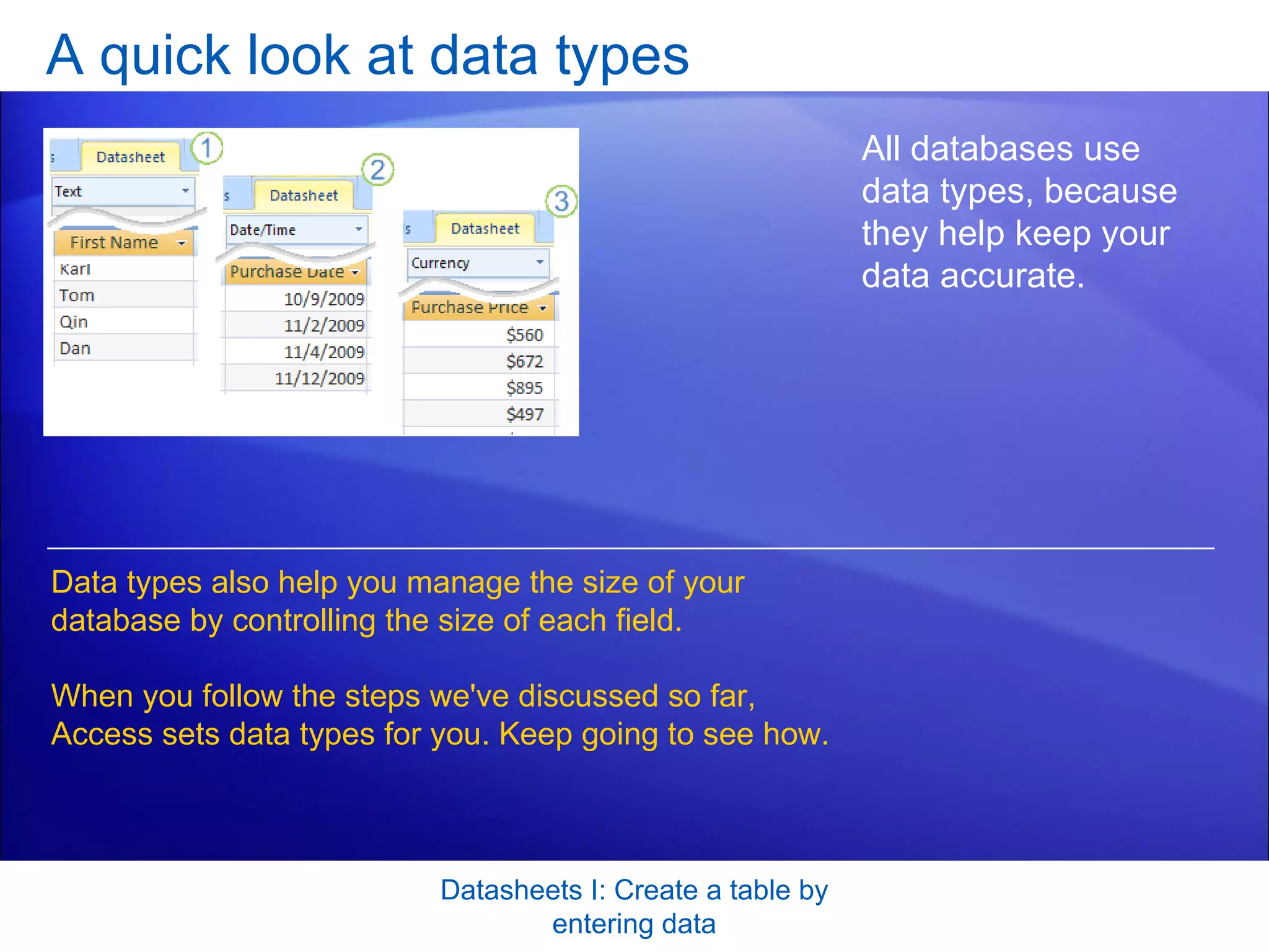 A quick look at data types Datasheets I: Create a table by entering data All databases use data types, because they help keep your data accurate. Data types also help you manage the size of your database by controlling the size of each field.  When you follow the steps we've discussed so far, Access sets data types for you. Keep going to see how. 