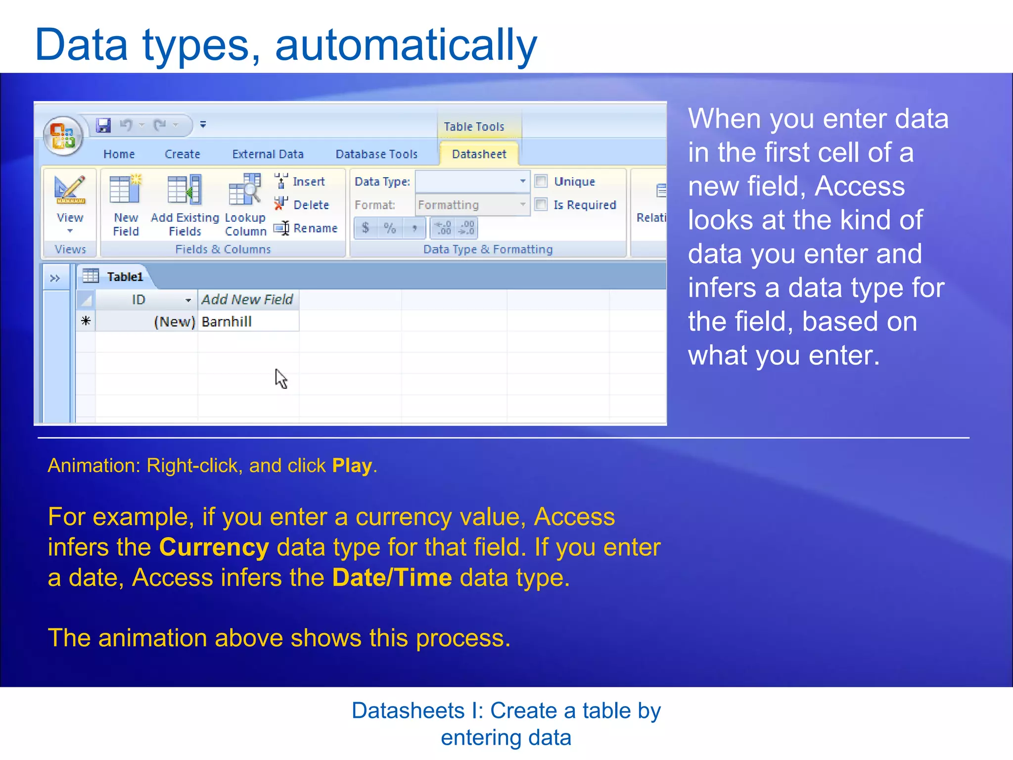 Data types, automatically Datasheets I: Create a table by entering data When you enter data in the first cell of a new field, Access looks at the kind of data you enter and infers a data type for the field, based on what you enter.  For example, if you enter a currency value, Access infers the  Currency  data type for that field. If you enter a date, Access infers the  Date/Time  data type. The animation above shows this process. Animation: Right-click, and click  Play . 
