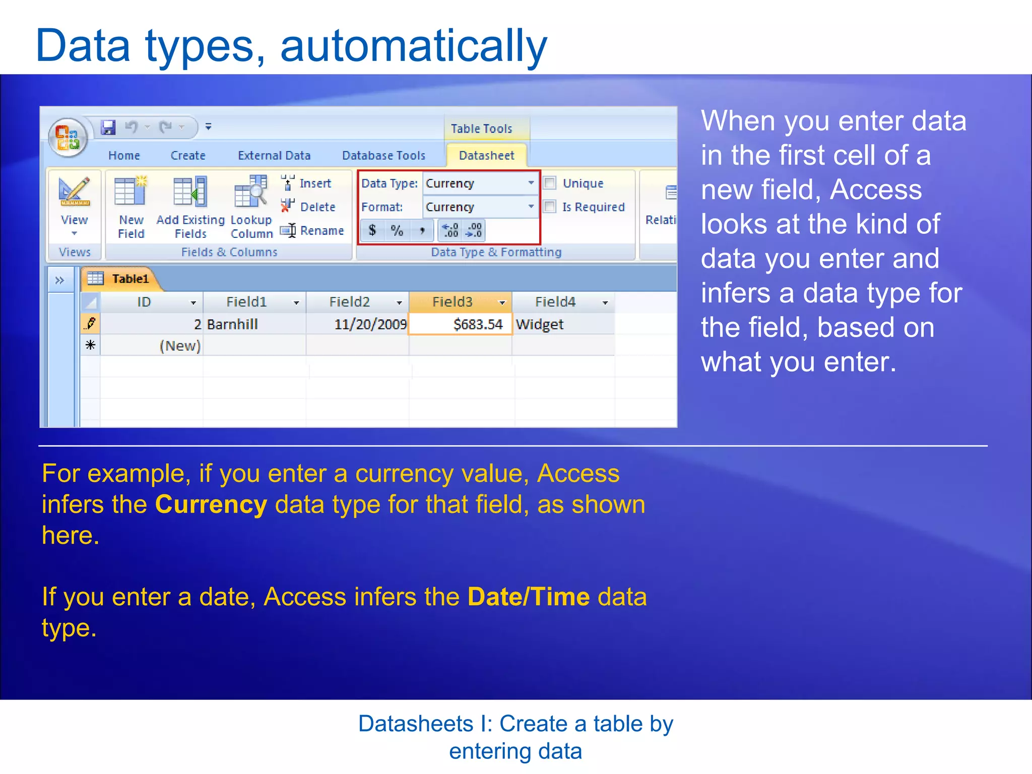 Data types, automatically Datasheets I: Create a table by entering data When you enter data in the first cell of a new field, Access looks at the kind of data you enter and infers a data type for the field, based on what you enter. For example, if you enter a currency value, Access infers the  Currency  data type for that field, as shown here.  If you enter a date, Access infers the  Date/Time  data type. 