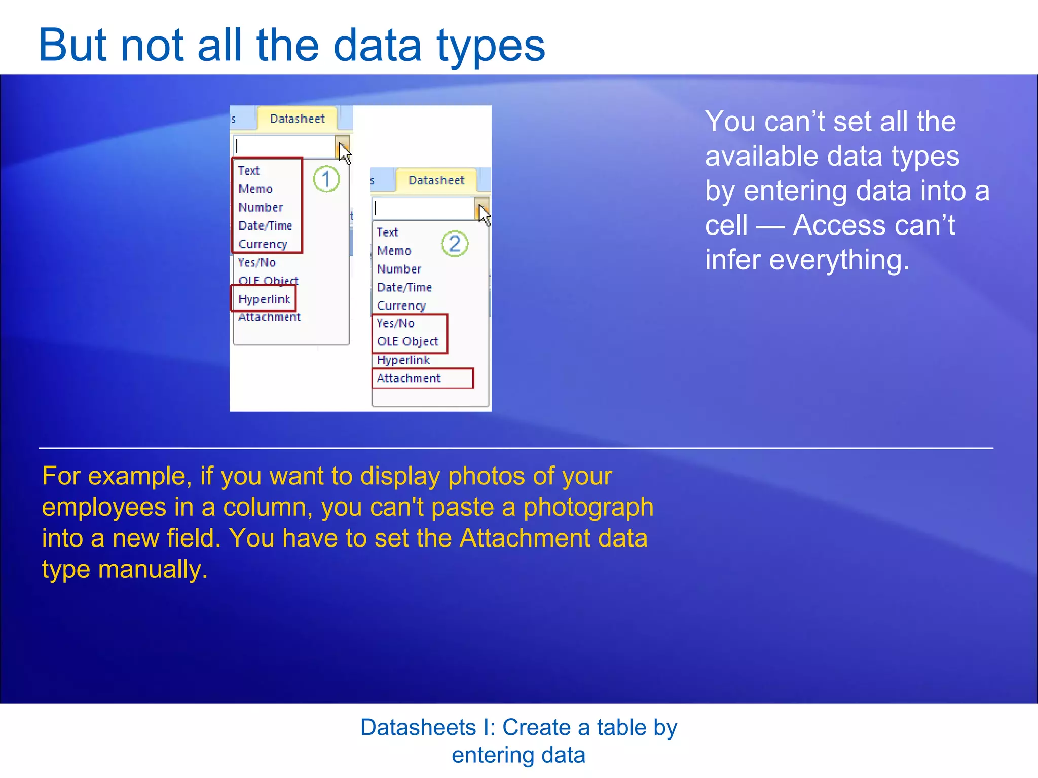 But not all the data types Datasheets I: Create a table by entering data You can’t set all the available data types by entering data into a cell — Access can’t infer everything.  For example, if you want to display photos of your employees in a column, you can't paste a photograph into a new field. You have to set the Attachment data type manually. 