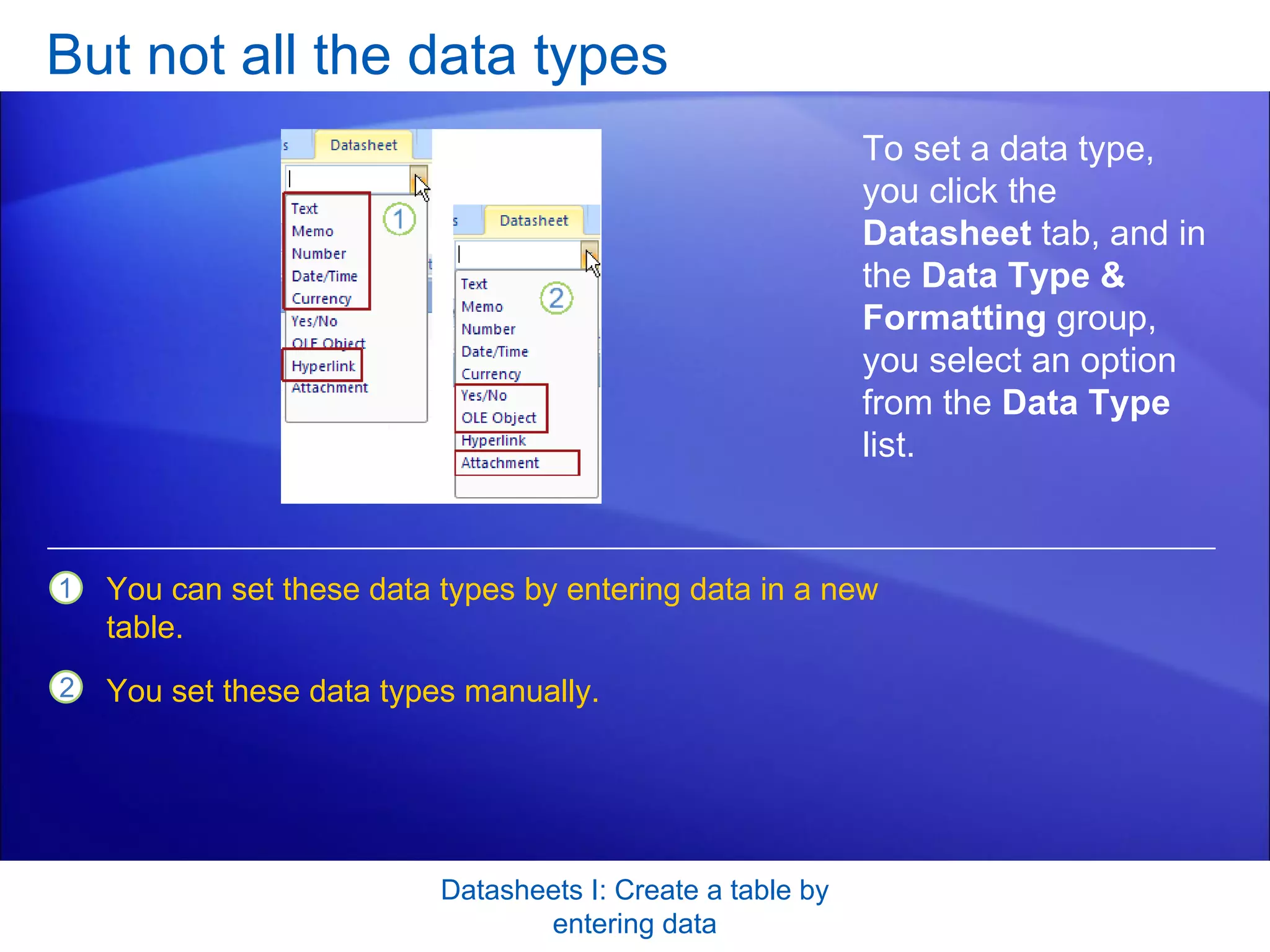 But not all the data types Datasheets I: Create a table by entering data To set a data type, you click the  Datasheet  tab, and in the  Data Type & Formatting  group, you select an option from the  Data Type  list. You can set these data types by entering data in a new table. You set these data types manually. 