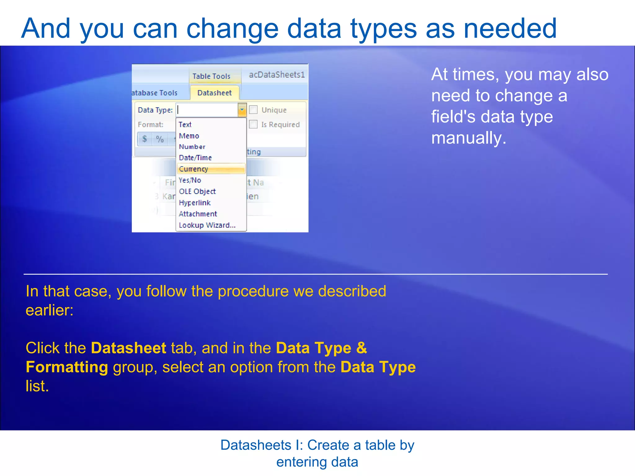 And you can change data types as needed Datasheets I: Create a table by entering data At times, you may also need to change a field's data type manually. In that case, you follow the procedure we described earlier: Click the  Datasheet  tab, and in the  Data Type & Formatting  group, select an option from the  Data Type  list. 