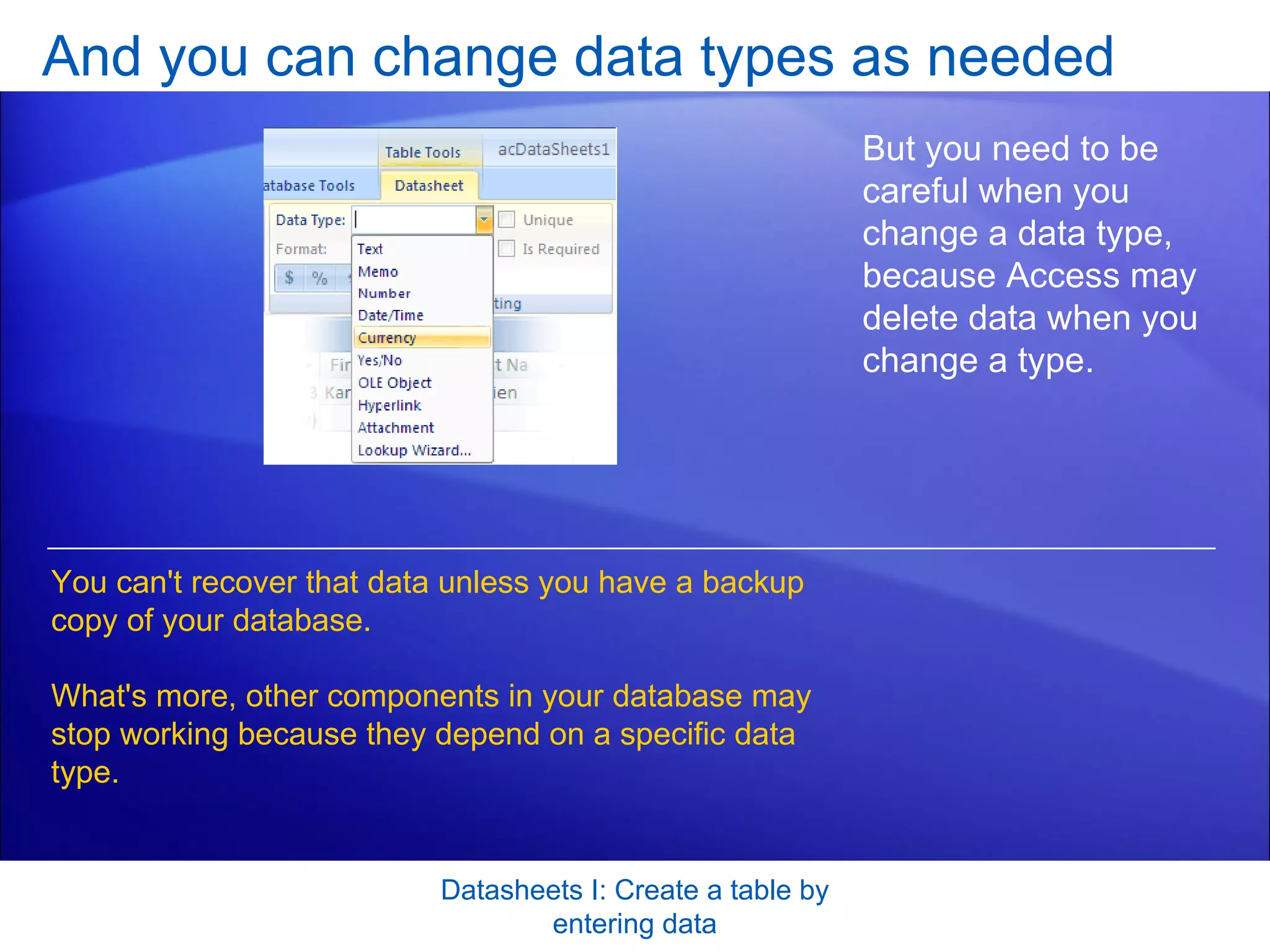 And you can change data types as needed Datasheets I: Create a table by entering data But you need to be careful when you change a data type, because Access may delete data when you change a type.  You can't recover that data unless you have a backup copy of your database.  What's more, other components in your database may stop working because they depend on a specific data type. 
