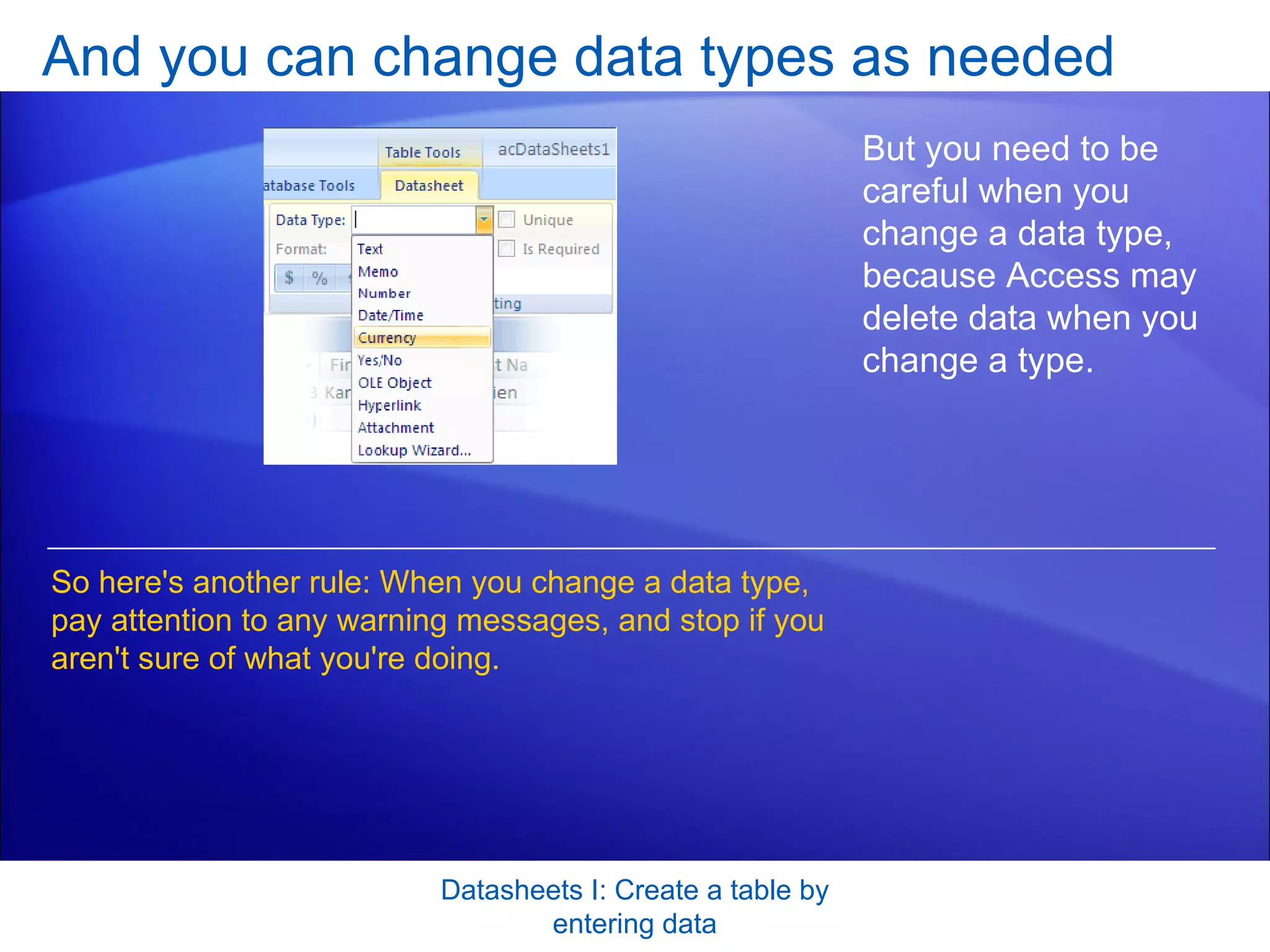 And you can change data types as needed Datasheets I: Create a table by entering data But you need to be careful when you change a data type, because Access may delete data when you change a type.  So here's another rule: When you change a data type, pay attention to any warning messages, and stop if you aren't sure of what you're doing.  
