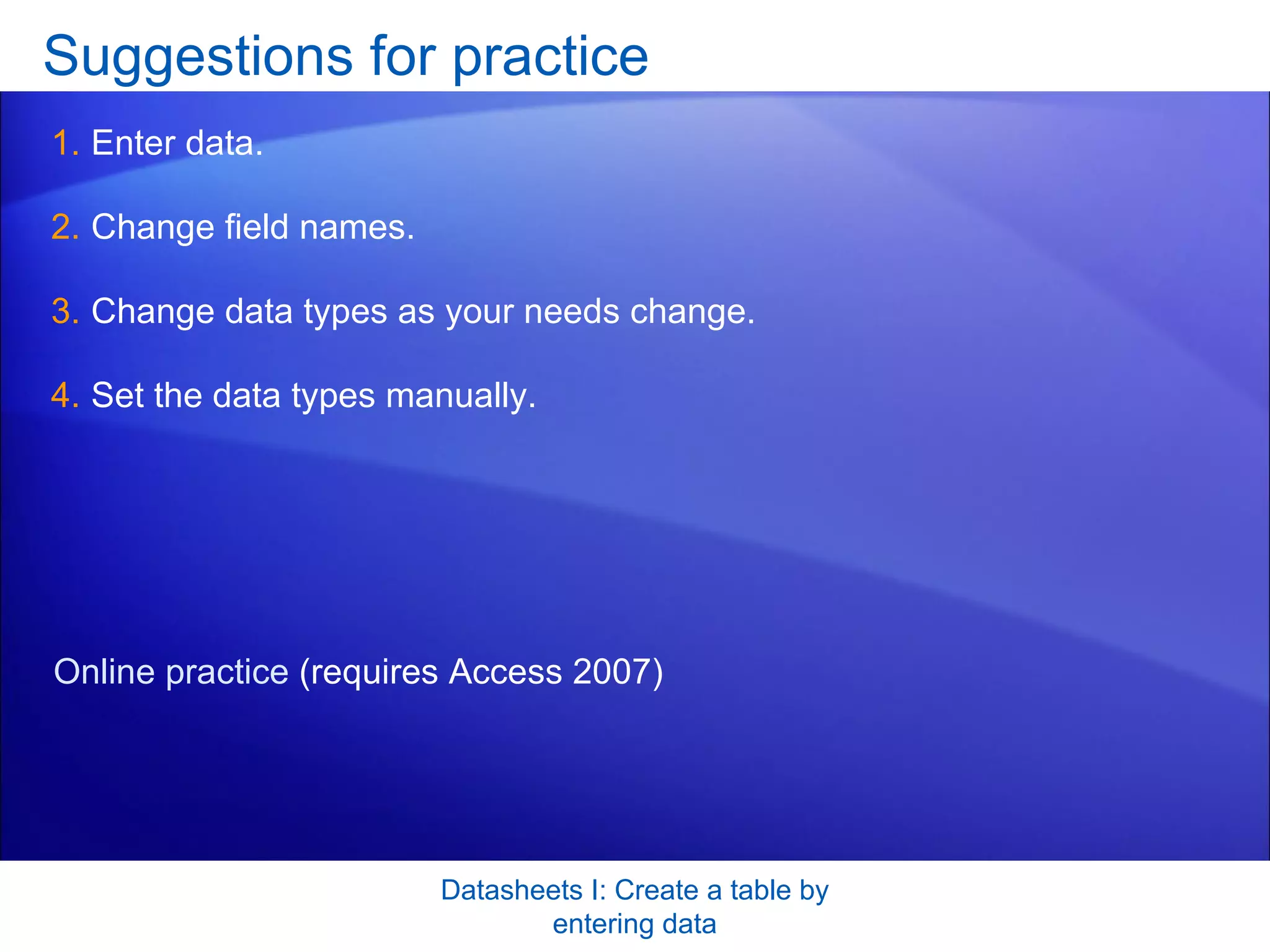 Suggestions for practice Enter data. Change field names. Change data types as your needs change.  Set the data types manually. Datasheets I: Create a table by entering data Online practice  (requires Access 2007) 