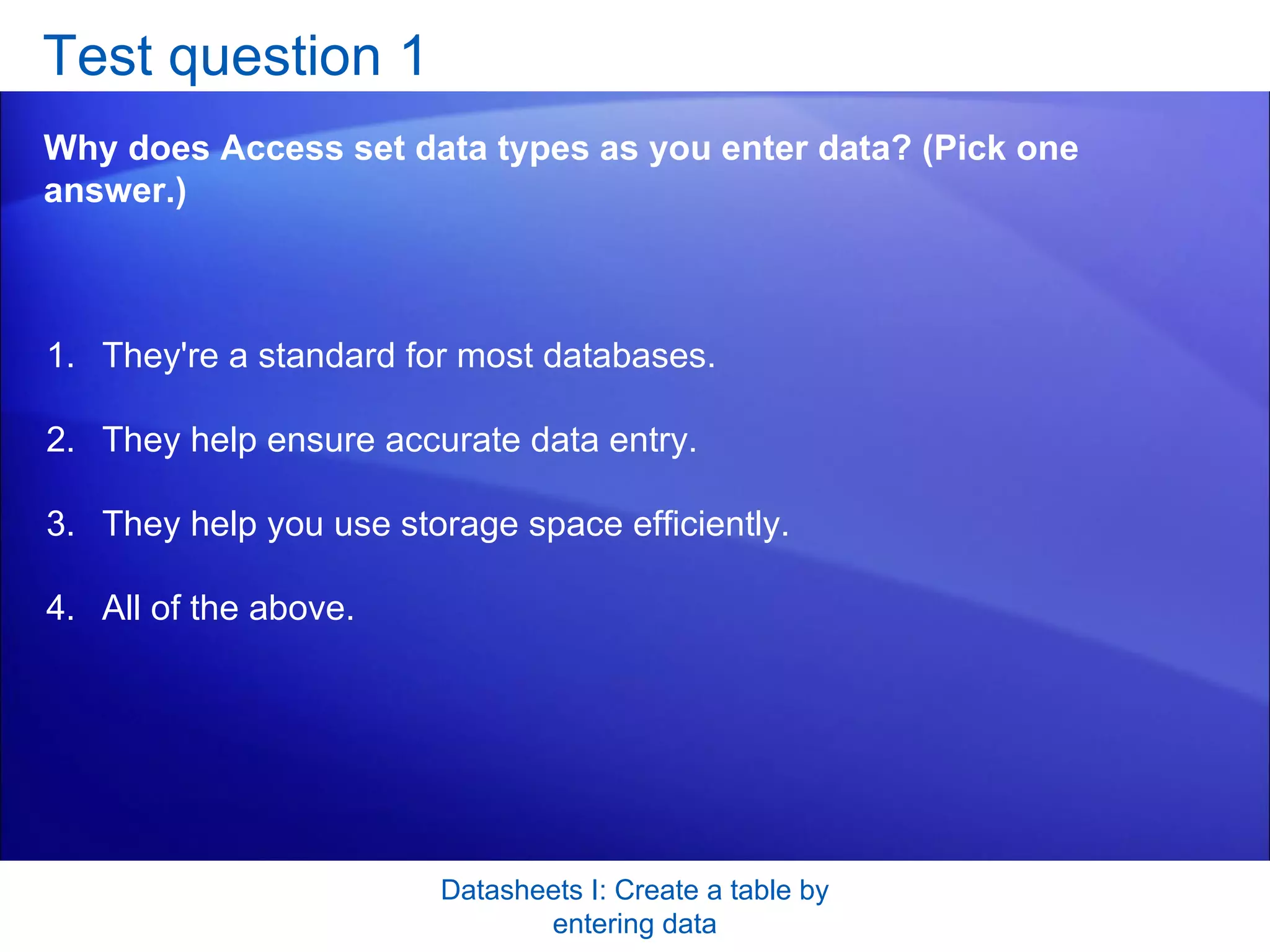 Test question 1 Why does Access set data types as you enter data? (Pick one answer.) Datasheets I: Create a table by entering data They're a standard for most databases.  They help ensure accurate data entry.  They help you use storage space efficiently.  All of the above.  