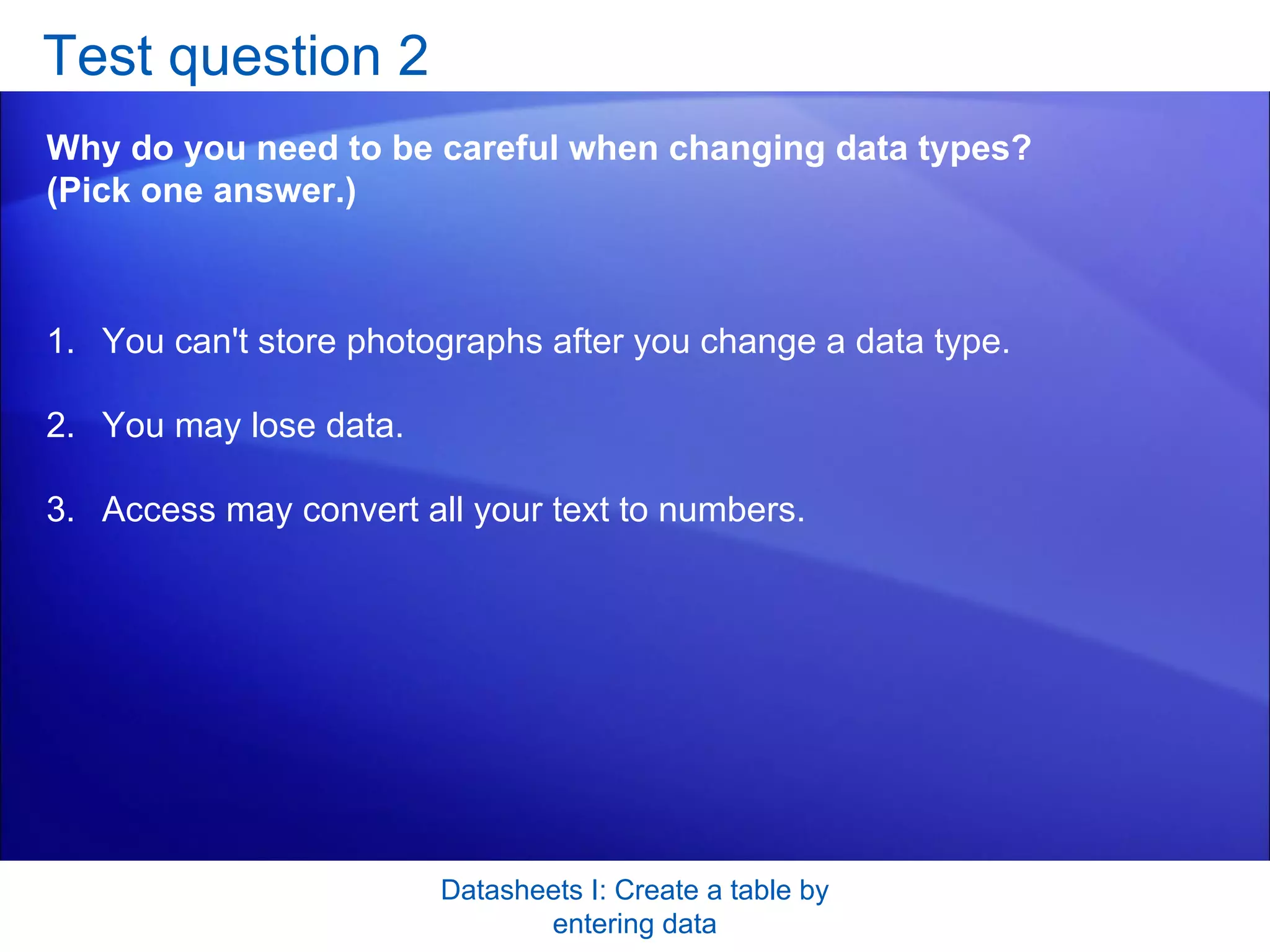 Test question 2 Why do you need to be careful when changing data types? (Pick one answer.) Datasheets I: Create a table by entering data You can't store photographs after you change a data type.  You may lose data.  Access may convert all your text to numbers.  