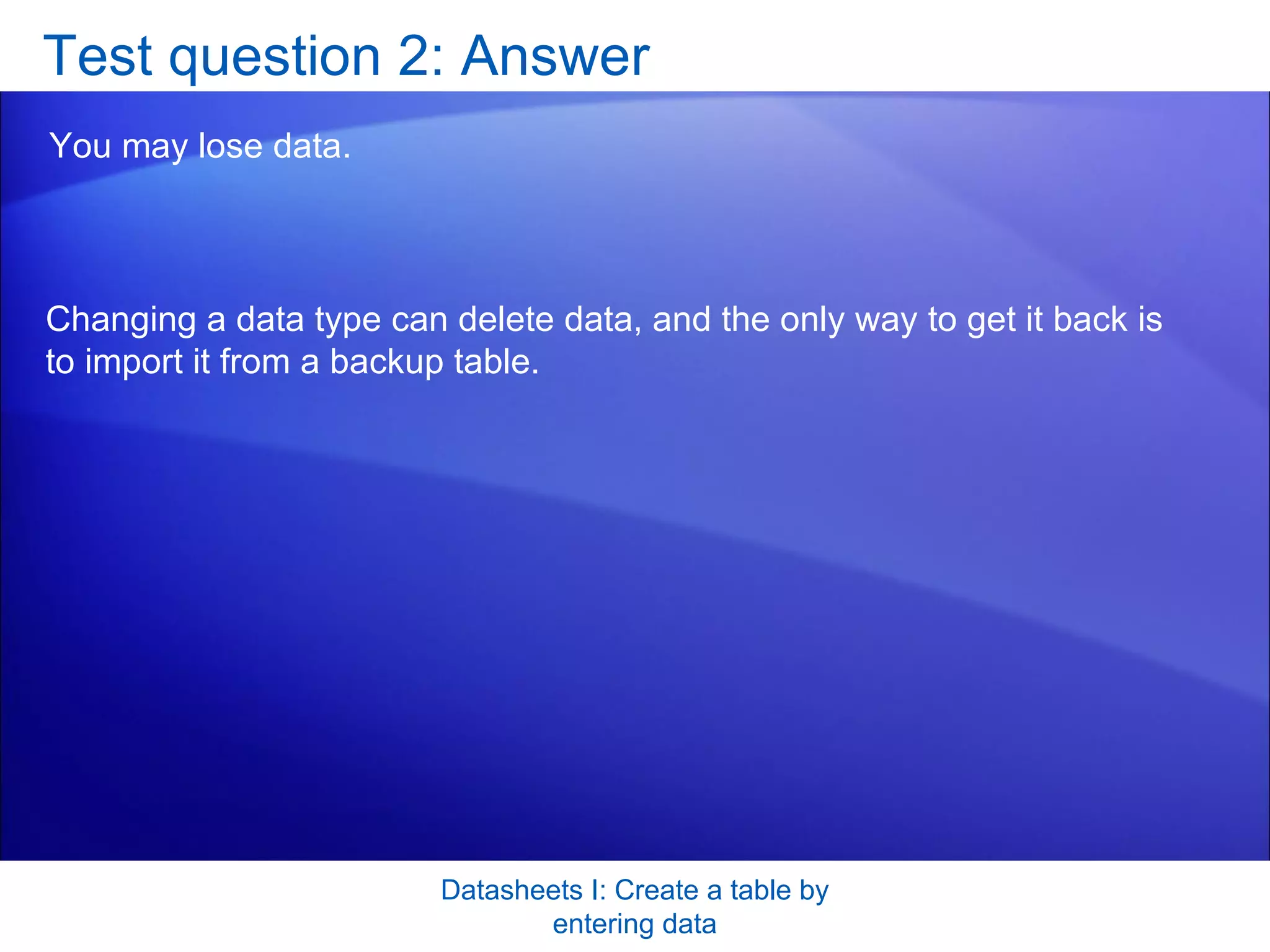 Test question 2: Answer You may lose data.  Datasheets I: Create a table by entering data Changing a data type can delete data, and the only way to get it back is to import it from a backup table. 