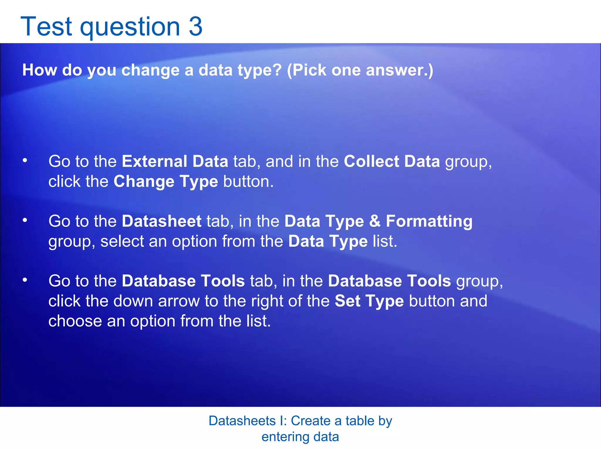 Test question 3 How do you change a data type? (Pick one answer.) Datasheets I: Create a table by entering data Go to the  External Data  tab, and in the  Collect Data  group, click the  Change Type  button.  Go to the  Datasheet  tab, in the  Data Type & Formatting  group, select an option from the  Data Type  list.  Go to the  Database Tools  tab, in the  Database Tools  group, click the down arrow to the right of the  Set Type  button and choose an option from the list.  