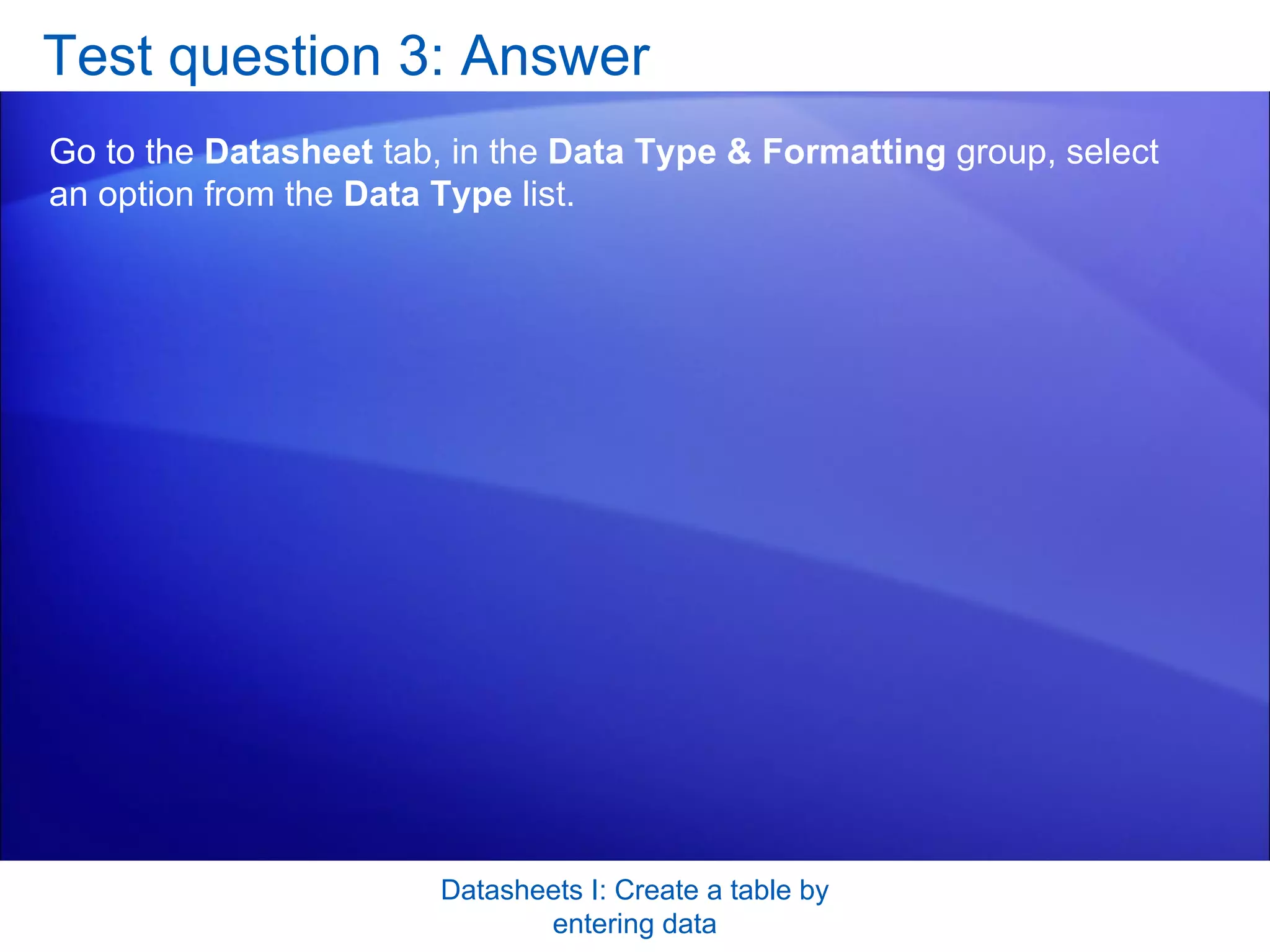 Test question 3: Answer Go to the  Datasheet  tab, in the  Data Type & Formatting  group, select an option from the  Data Type  list. Datasheets I: Create a table by entering data 