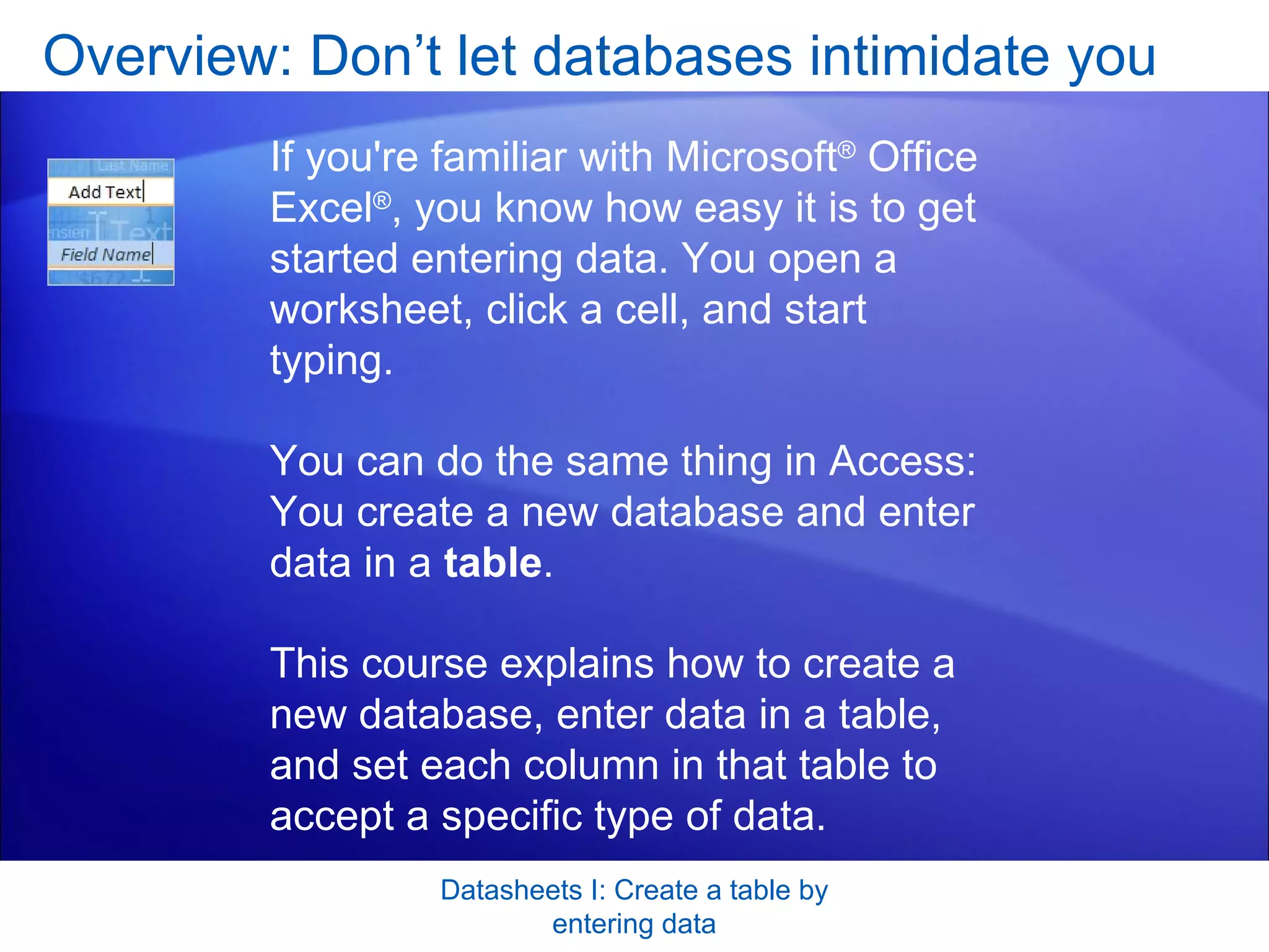 Overview: Don’t let databases intimidate you Datasheets I: Create a table by entering data If you're familiar with Microsoft ®  Office Excel ® , you know how easy it is to get started entering data. You open a worksheet, click a cell, and start typing.  You can do the same thing in Access: You create a new database and enter data in a  table . This course explains how to create a new database, enter data in a table, and set each column in that table to accept a specific type of data.  