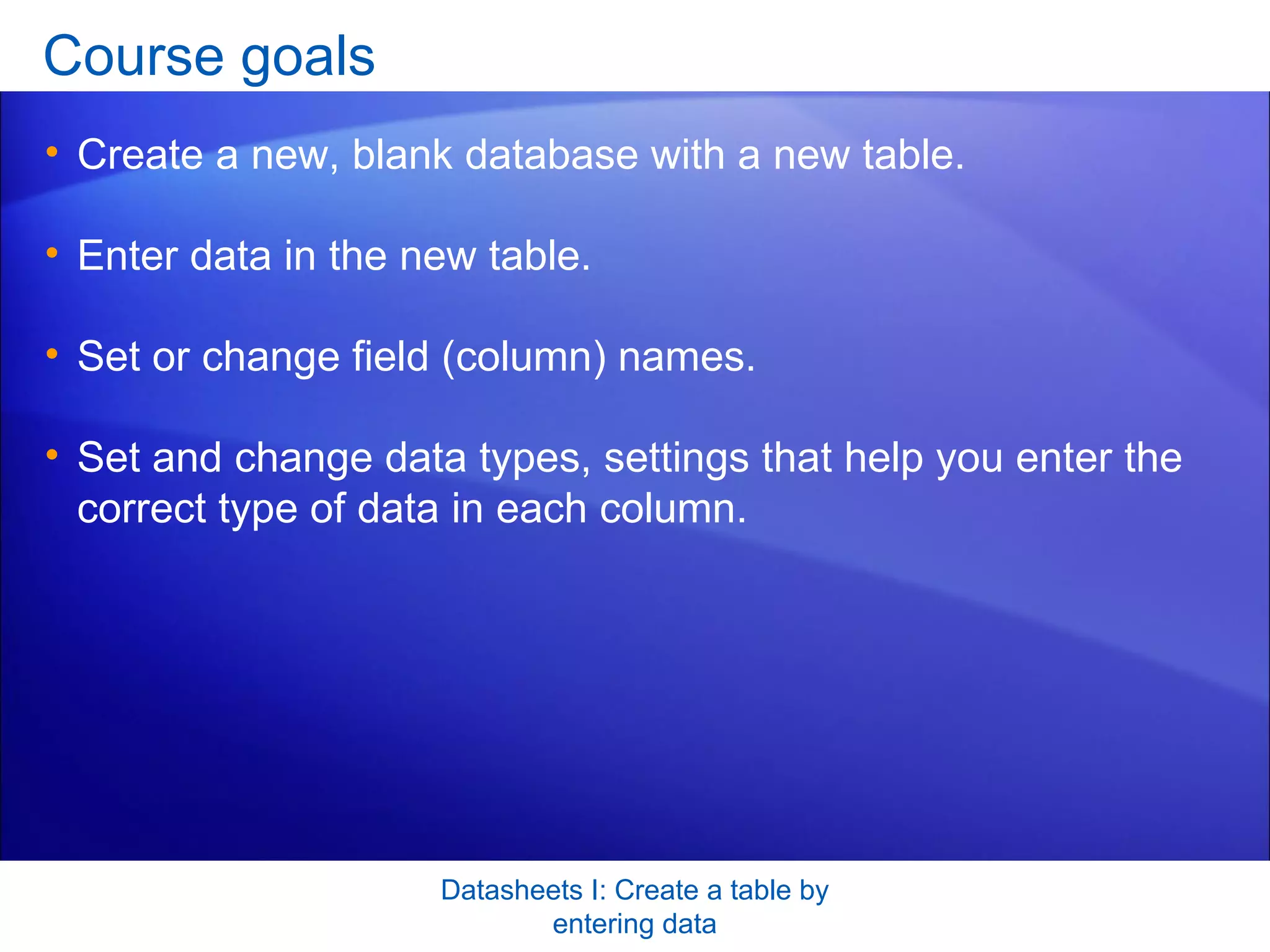 Course goals Create a new, blank database with a new table.  Enter data in the new table.  Set or change field (column) names.  Set and change data types, settings that help you enter the correct type of data in each column.  Datasheets I: Create a table by entering data 
