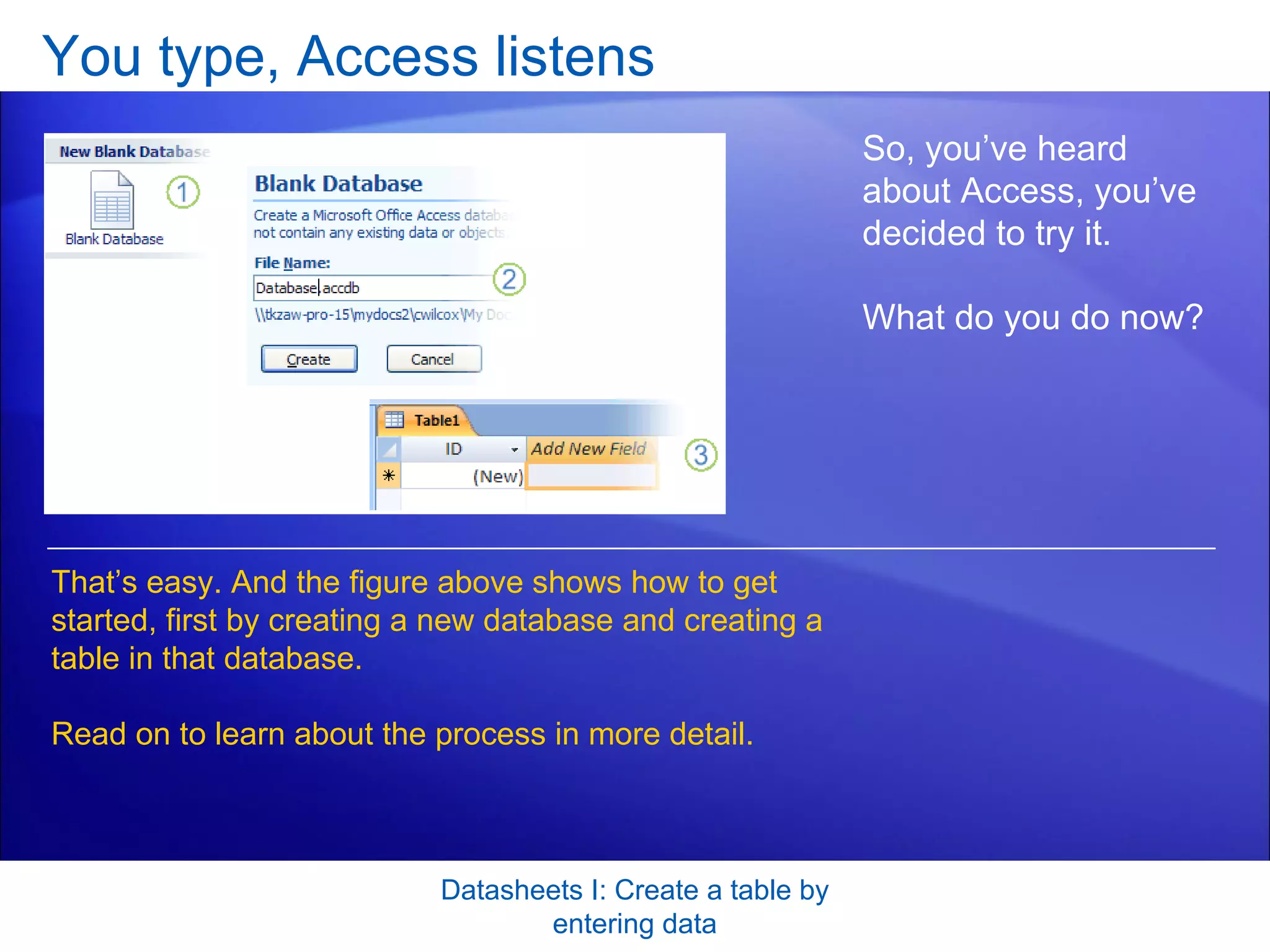 You type, Access listens Datasheets I: Create a table by entering data So, you’ve heard about Access, you’ve decided to try it.  What do you do now?  That’s easy. And the figure above shows how to get started, first by creating a new database and creating a table in that database.  Read on to learn about the process in more detail.  
