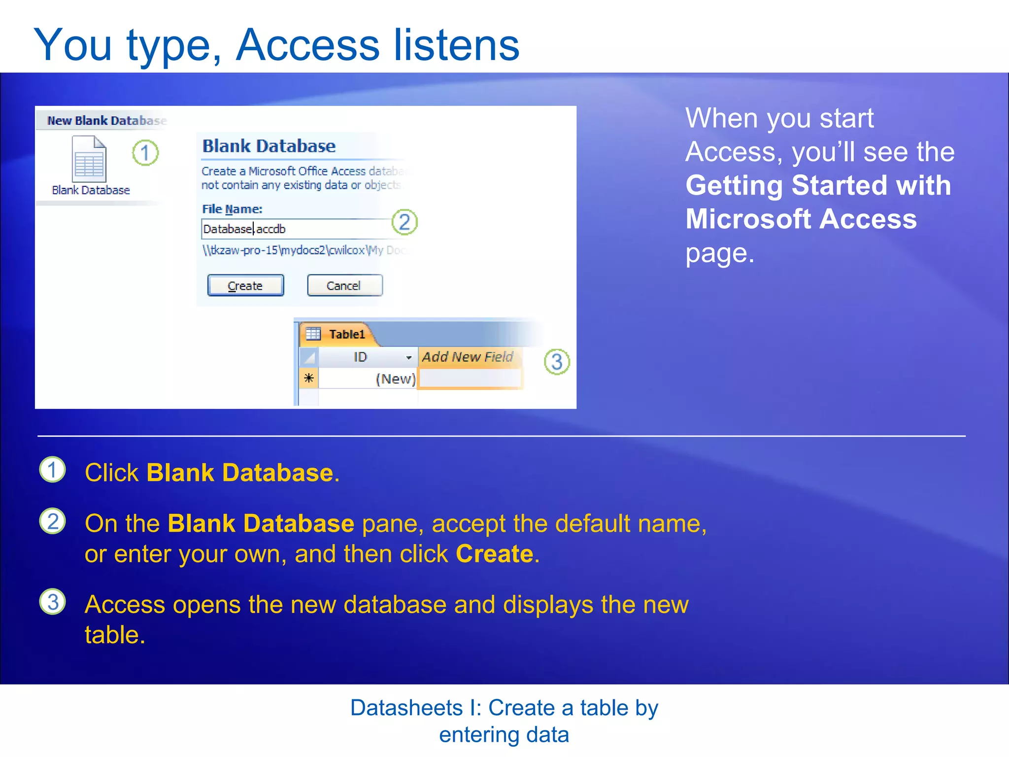 You type, Access listens Datasheets I: Create a table by entering data When you start Access, you’ll see the  Getting Started with Microsoft Access  page.  Click  Blank Database .  On the  Blank Database  pane, accept the default name, or enter your own, and then click  Create . Access opens the new database and displays the new table. 