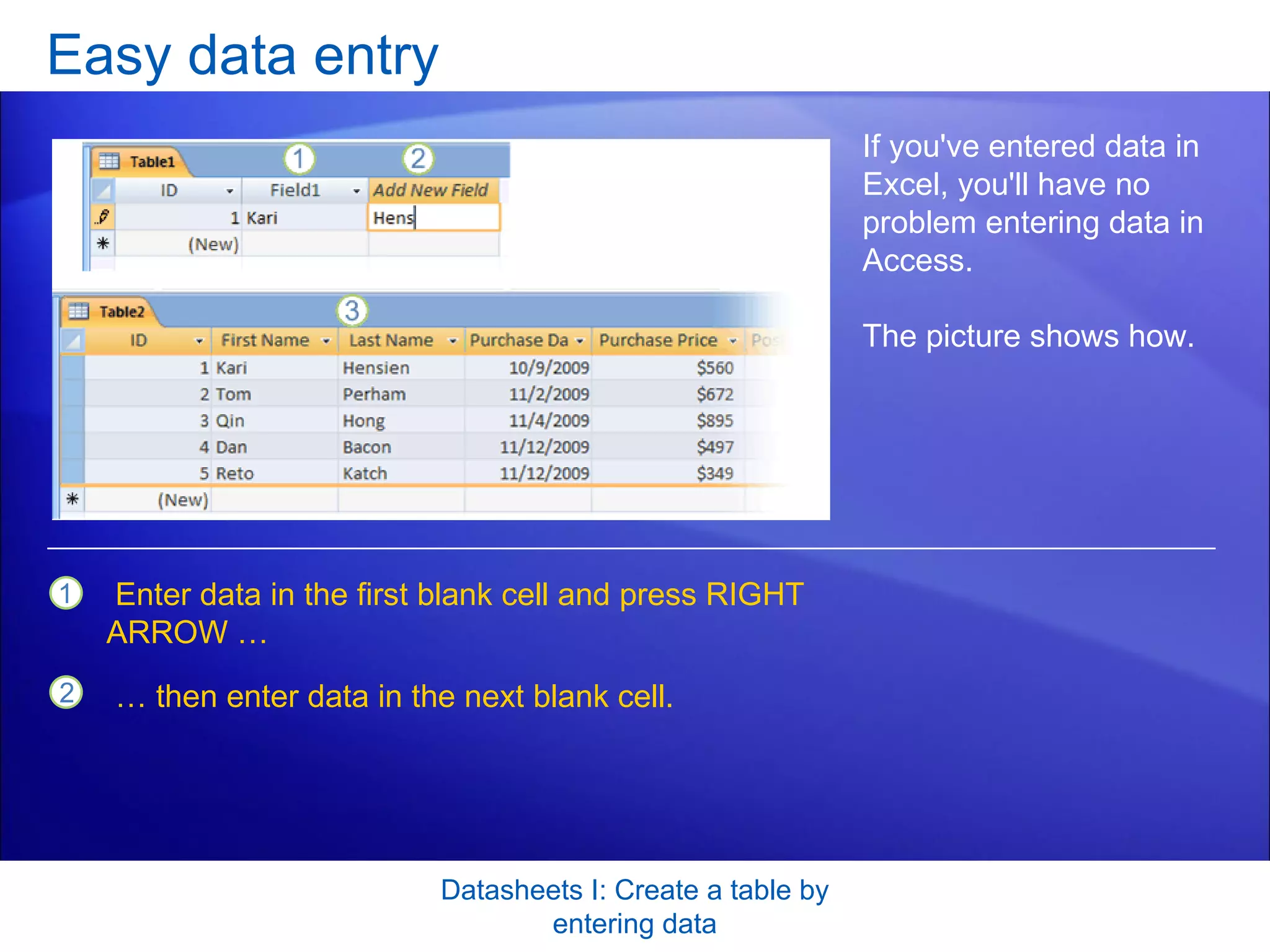 Easy data entry Datasheets I: Create a table by entering data If you've entered data in Excel, you'll have no problem entering data in Access.  The picture shows how.  Enter data in the first blank cell and press RIGHT ARROW … …  then enter data in the next blank cell. 