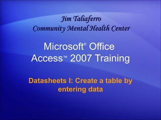 Microsoft ®  Office  Access ™   2007 Training Datasheets I: Create a table by entering data Jim Taliaferro Community Mental Health Center 