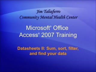 Microsoft ®  Office  Access ®   2007 Training Datasheets II: Sum, sort, filter, and find your data Jim Taliaferro Community Mental Health Center 