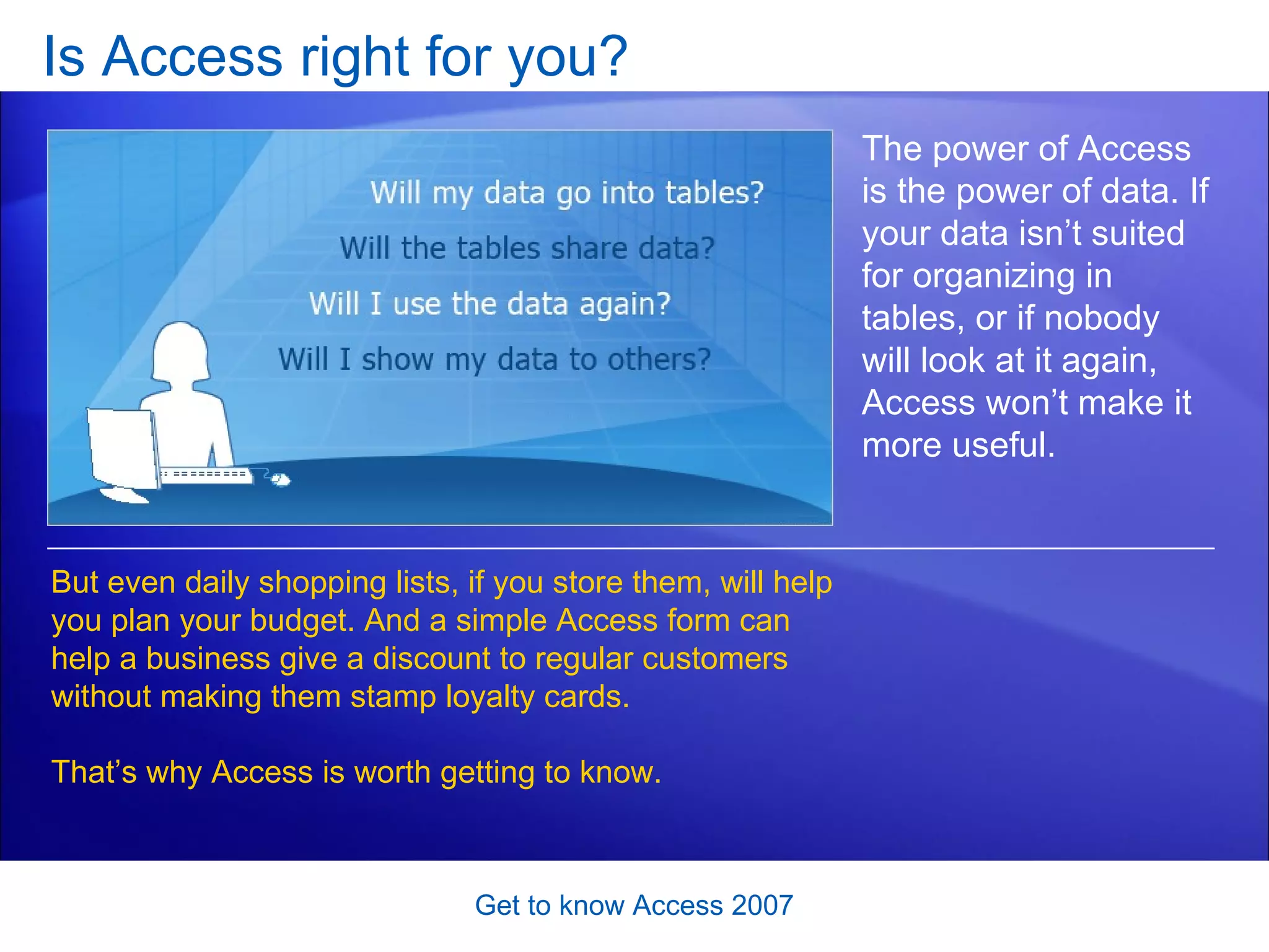 Is Access right for you?  Get to know Access 2007 The power of Access is the power of data. If your data isn’t suited for organizing in tables, or if nobody will look at it again, Access won’t make it more useful.  But even daily shopping lists, if you store them, will help you plan your budget. And a simple Access form can help a business give a discount to regular customers without making them stamp loyalty cards.  That’s why Access is worth getting to know.  