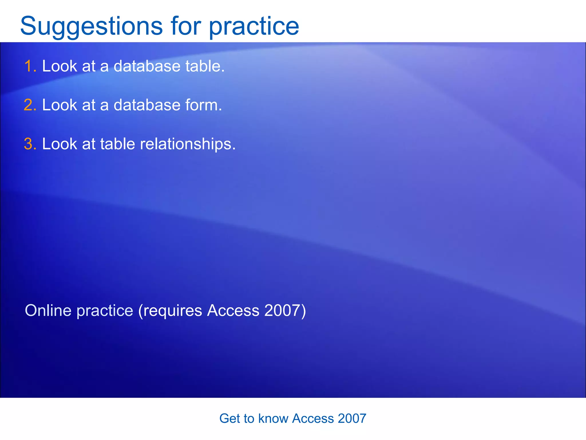 Suggestions for practice Look at a database table. Look at a database form. Look at table relationships.  Get to know Access 2007 Online practice  (requires Access 2007) 