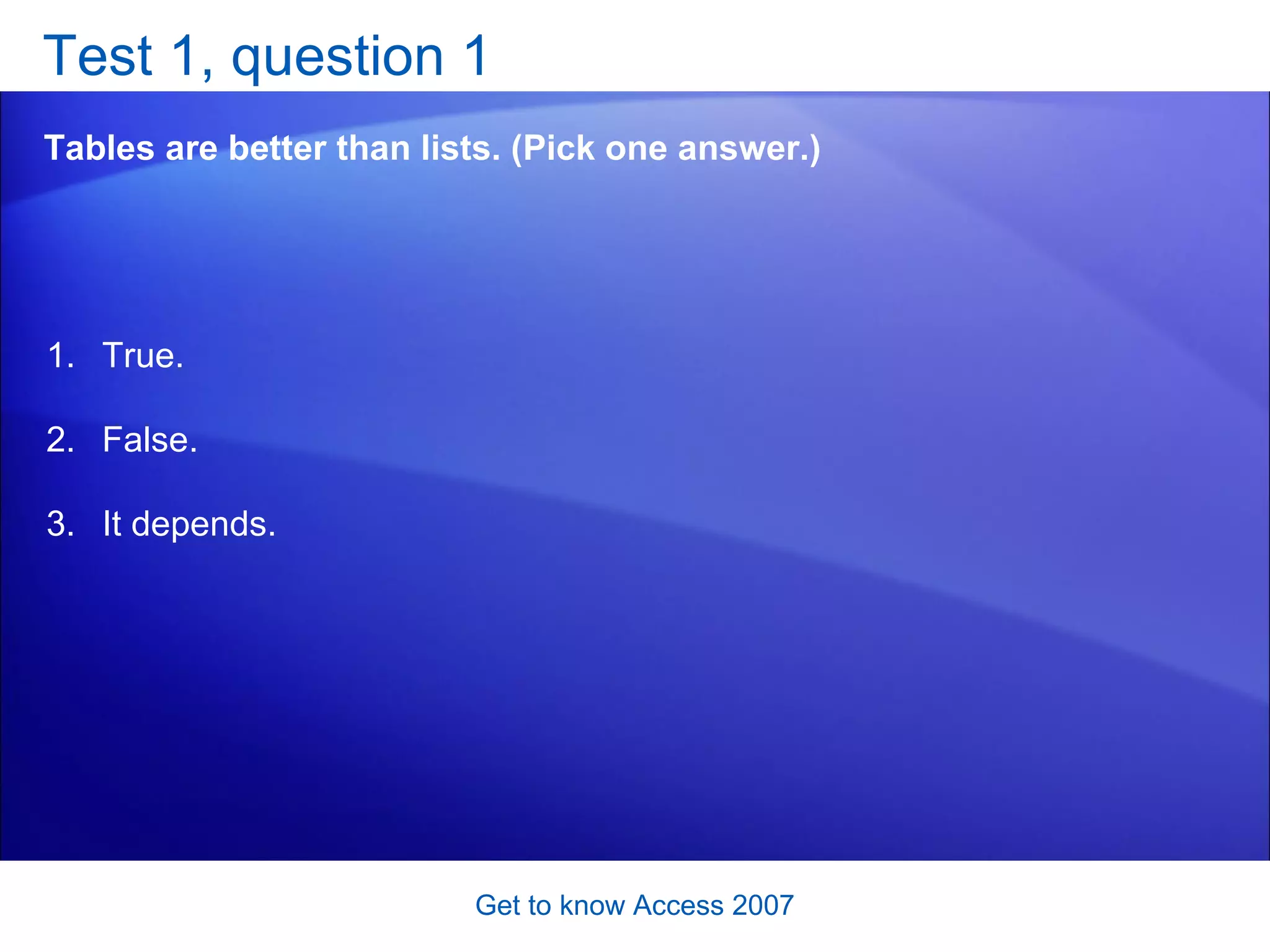 Test 1, question 1 Tables are better than lists. (Pick one answer.) Get to know Access 2007 True. False. It depends.  