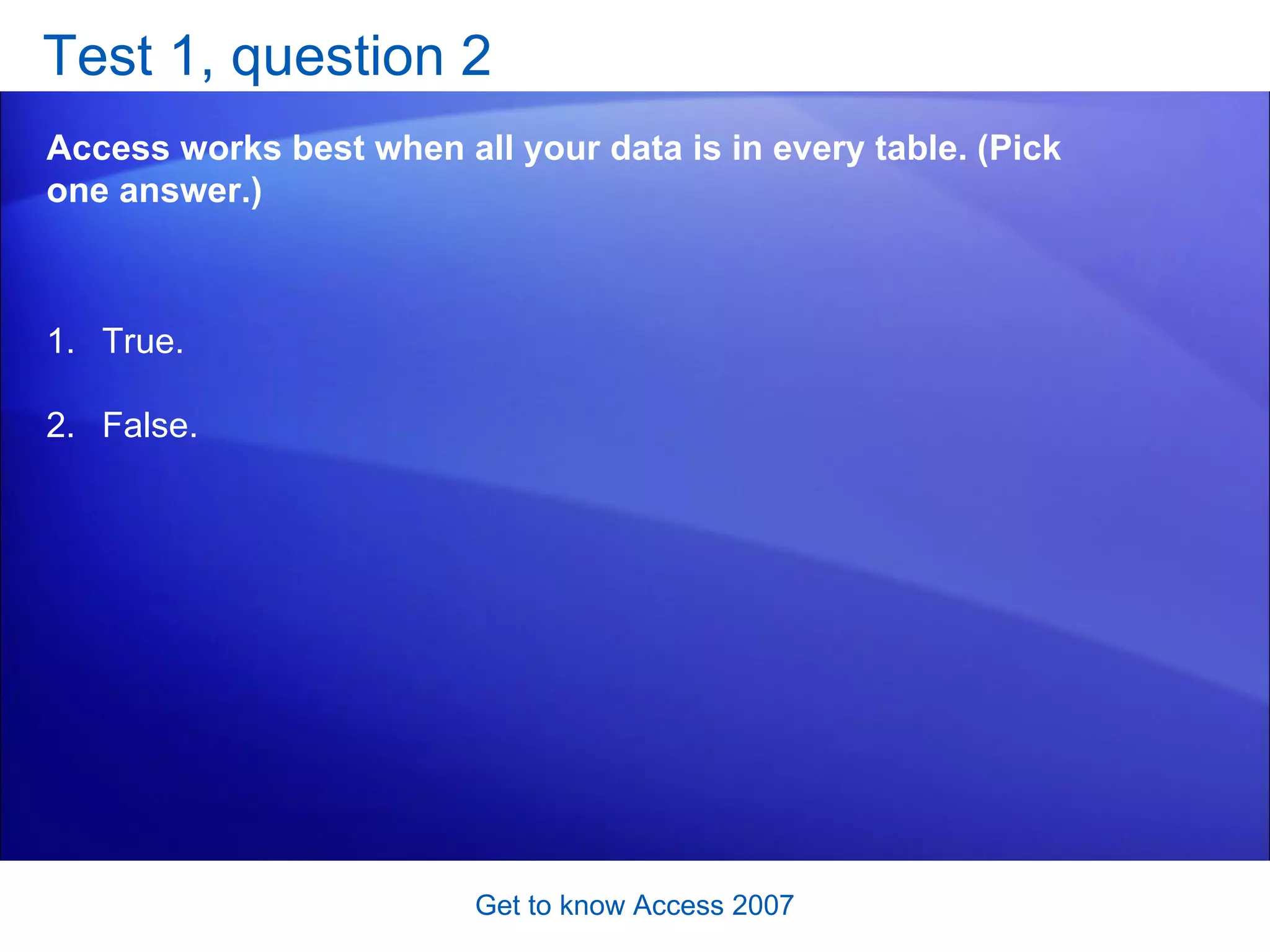 Test 1, question 2 Access works best when all your data is in every table. (Pick one answer.) Get to know Access 2007 True. False.  