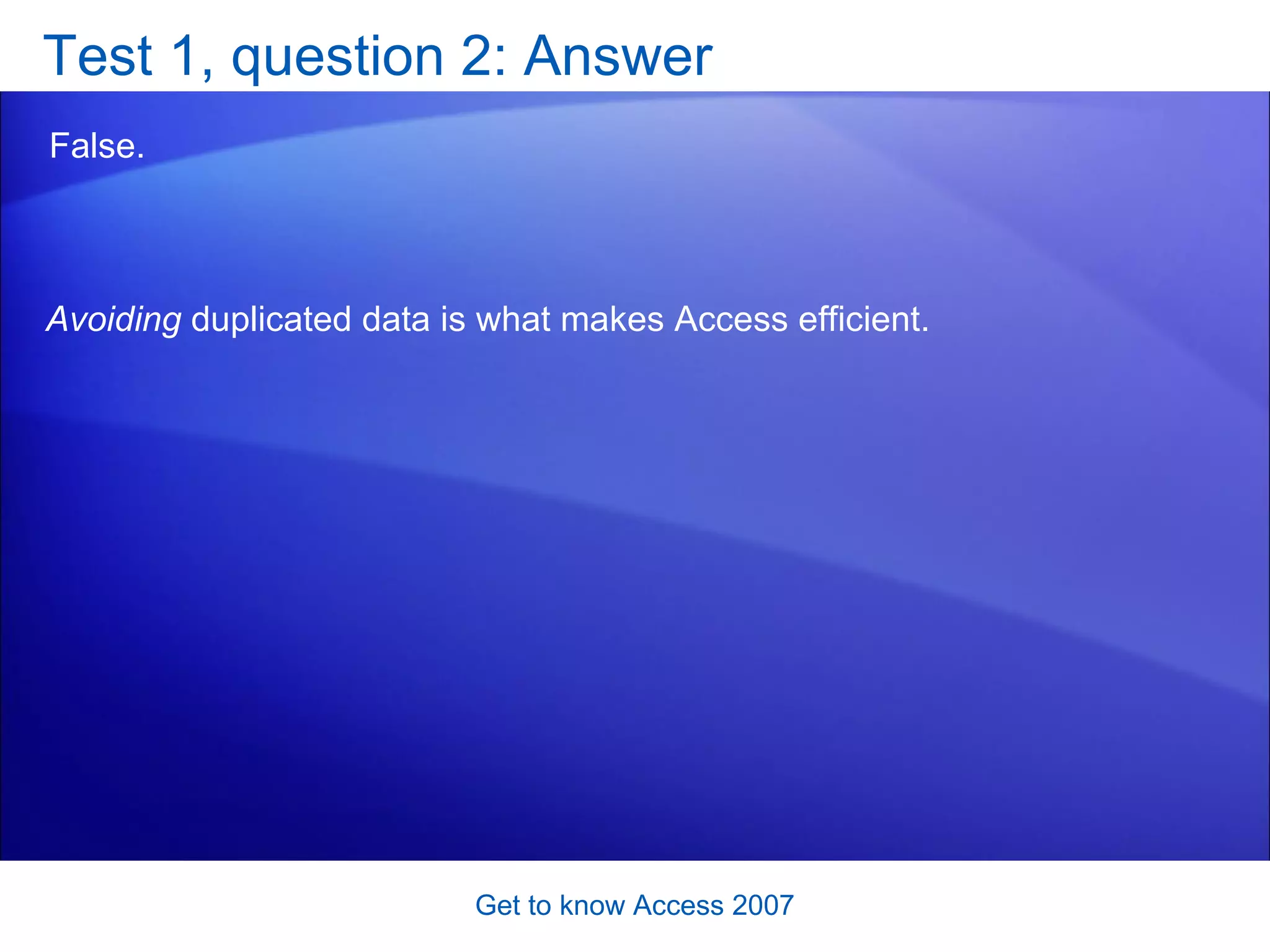 Test 1, question 2: Answer False.  Get to know Access 2007 Avoiding  duplicated data is what makes Access efficient.  