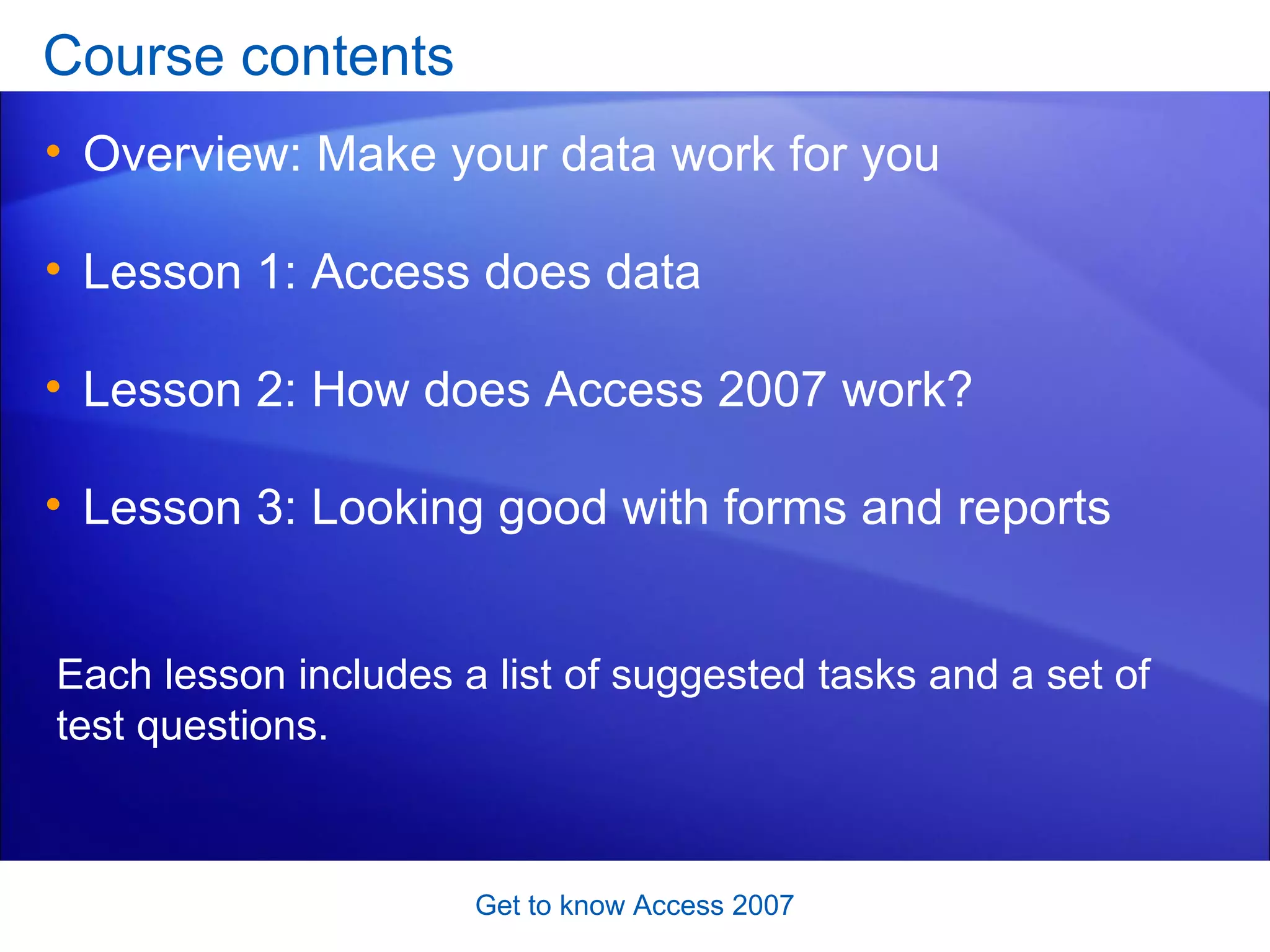 Course contents Overview: Make your data work for you Lesson 1: Access does data Lesson 2: How does Access 2007 work? Lesson 3: Looking good with forms and reports Get to know Access 2007 Each lesson includes a list of suggested tasks and a set of test questions. 