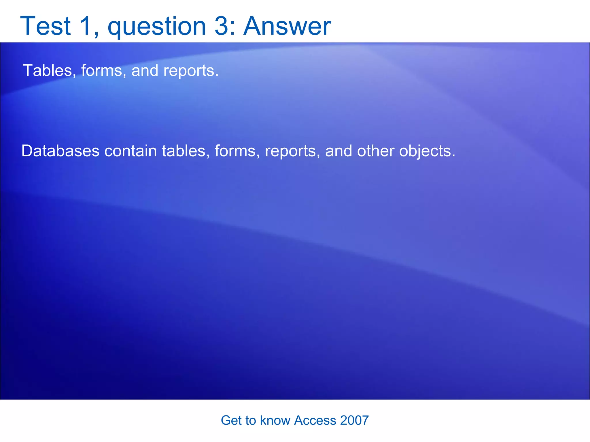 Test 1, question 3: Answer Tables, forms, and reports.  Get to know Access 2007 Databases contain tables, forms, reports, and other objects.  