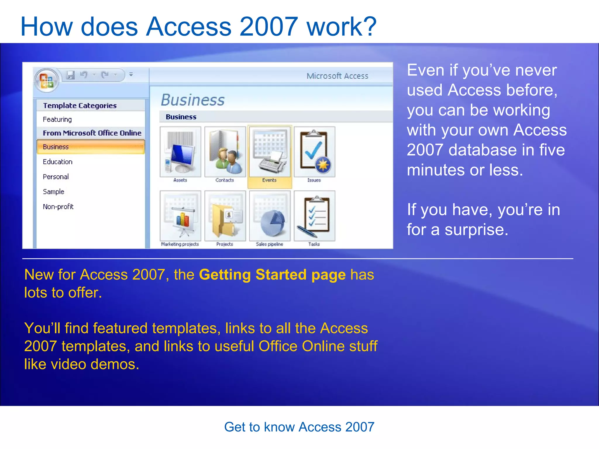 How does Access 2007 work?  Get to know Access 2007 Even if you’ve never used Access before, you can be working with your own Access 2007 database in five minutes or less.  If you have, you’re in for a surprise. New for Access 2007, the  Getting Started page  has lots to offer. You’ll find featured templates, links to all the Access 2007 templates, and links to useful Office Online stuff like video demos.  