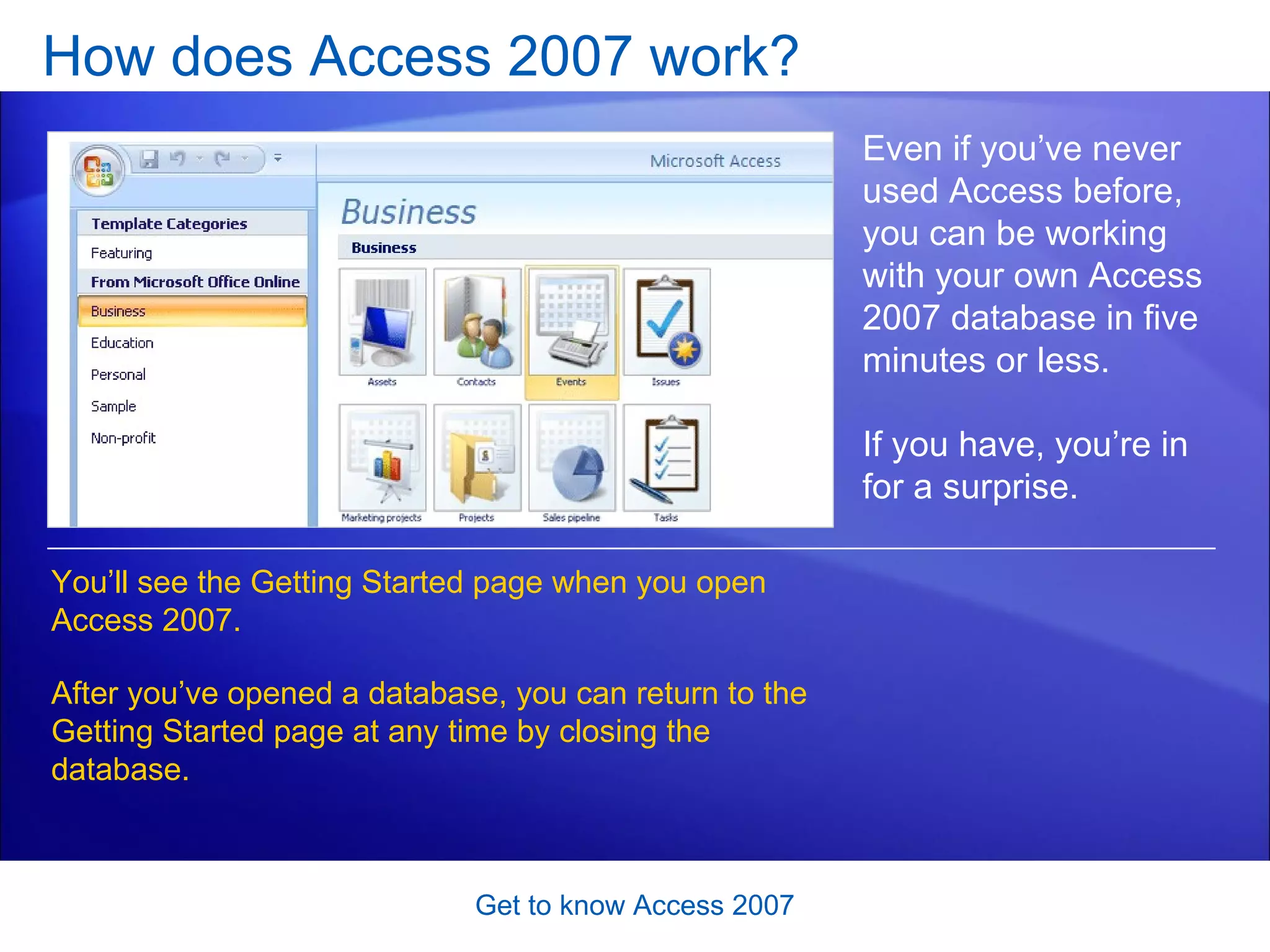 How does Access 2007 work?  Get to know Access 2007 Even if you’ve never used Access before, you can be working with your own Access 2007 database in five minutes or less.  If you have, you’re in for a surprise. You’ll see the Getting Started page when you open Access 2007.  After you’ve opened a database, you can return to the Getting Started page at any time by closing the database.  