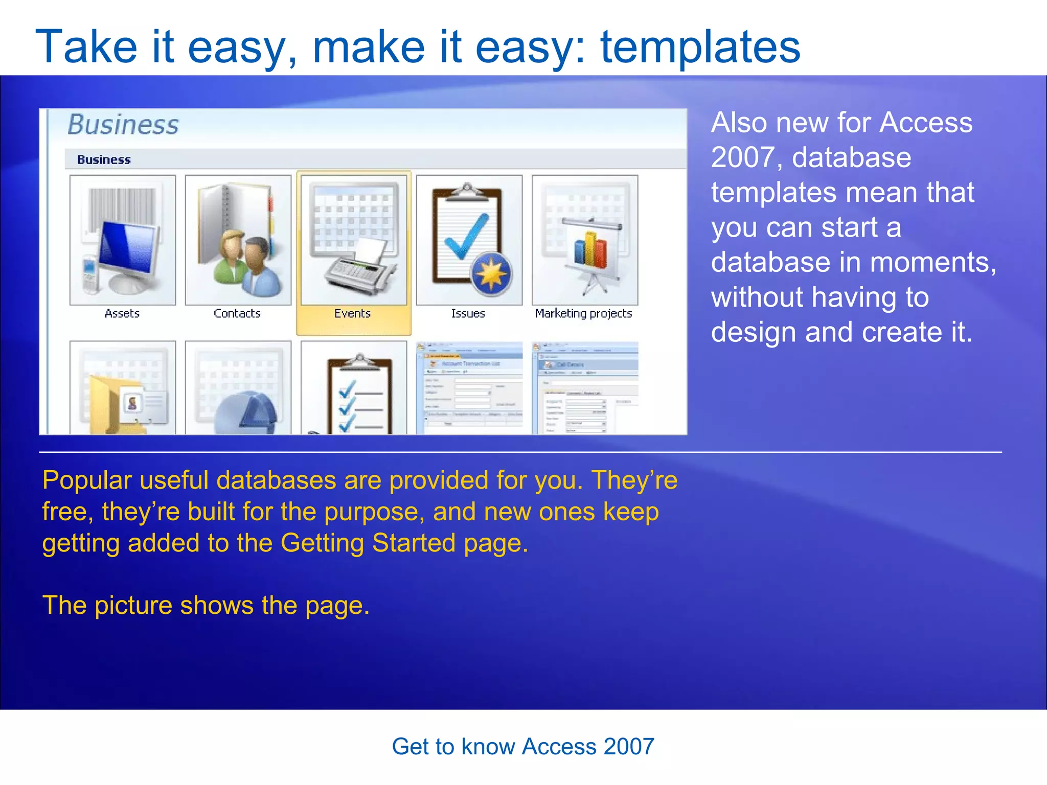 Take it easy, make it easy: templates Get to know Access 2007 Also new for Access 2007, database templates mean that you can start a database in moments, without having to design and create it.  Popular useful databases are provided for you. They’re free, they’re built for the purpose, and new ones keep getting added to the Getting Started page.  The picture shows the page. 