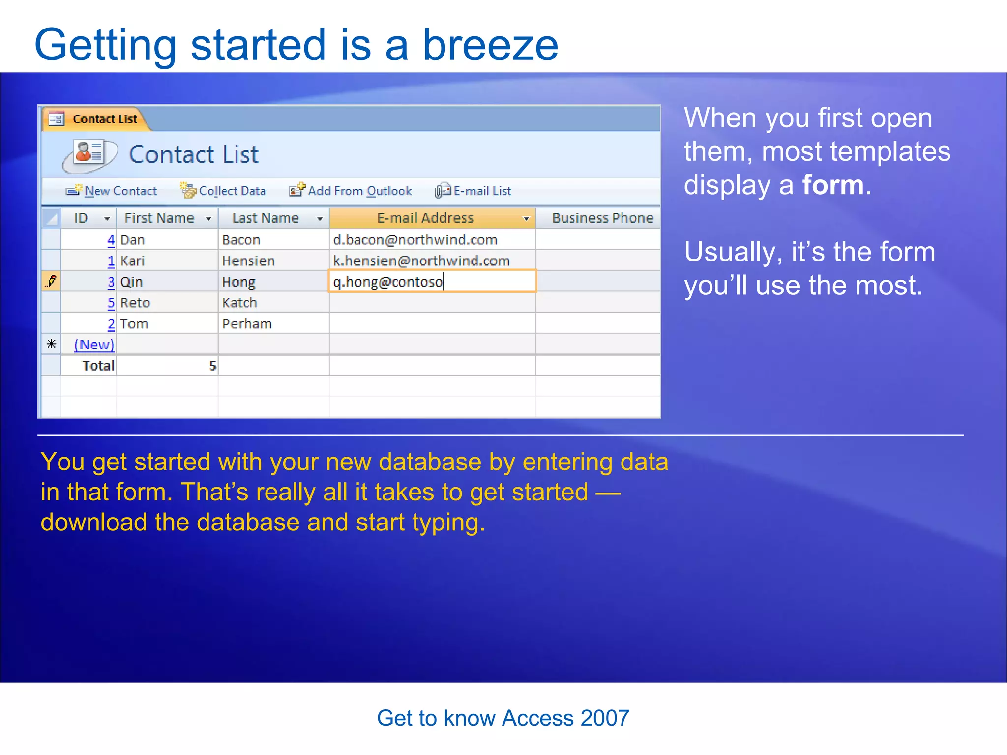 Getting started is a breeze Get to know Access 2007 When you first open them, most templates display a  form .  Usually, it’s the form you’ll use the most. You get started with your new database by entering data in that form. That’s really all it takes to get started — download the database and start typing.  