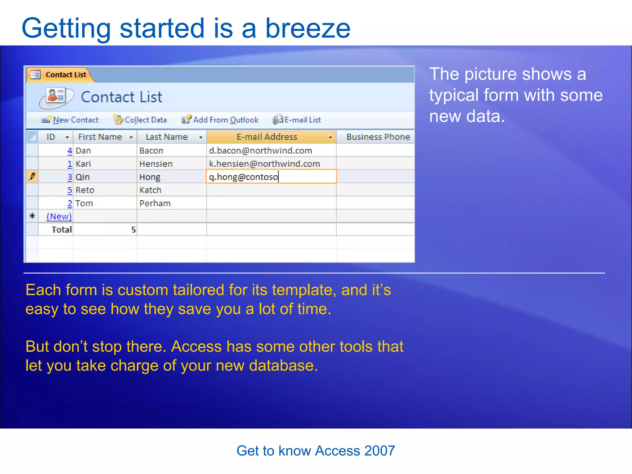 Getting started is a breeze Get to know Access 2007 The picture shows a typical form with some new data.  Each form is custom tailored for its template, and it’s easy to see how they save you a lot of time.  But don’t stop there. Access has some other tools that let you take charge of your new database.  