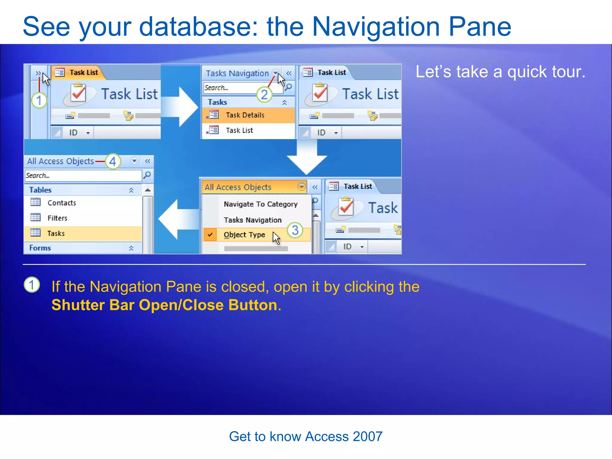 See your database: the Navigation Pane Get to know Access 2007 Let’s take a quick tour.  If the Navigation Pane is closed, open it by clicking the  Shutter Bar Open/Close Button . 