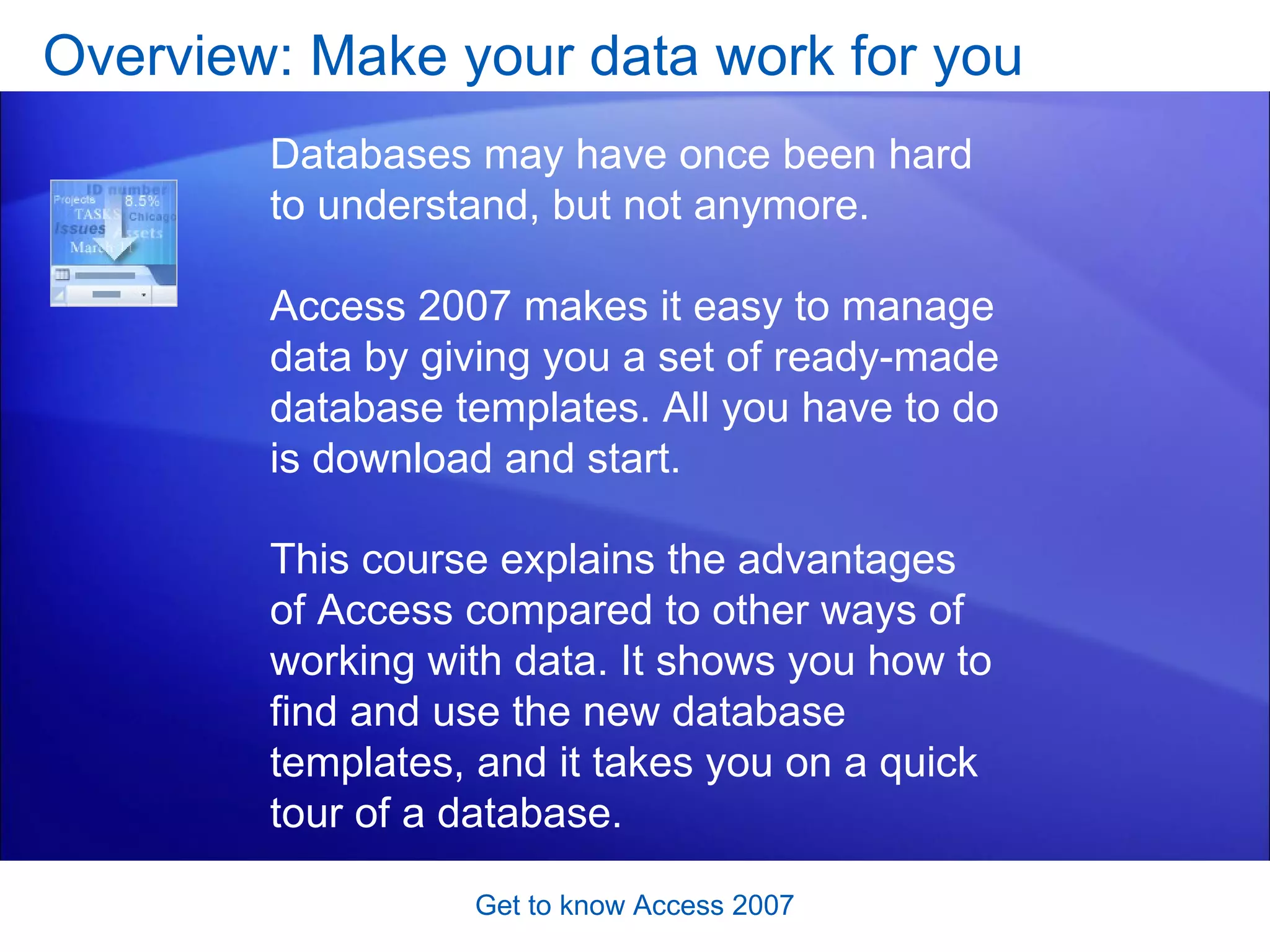 Overview: Make your data work for you Get to know Access 2007 Databases may have once been hard to understand, but not anymore.  Access 2007 makes it easy to manage data by giving you a set of ready-made database templates. All you have to do is download and start. This course explains the advantages of Access compared to other ways of working with data. It shows you how to find and use the new database templates, and it takes you on a quick tour of a database.  