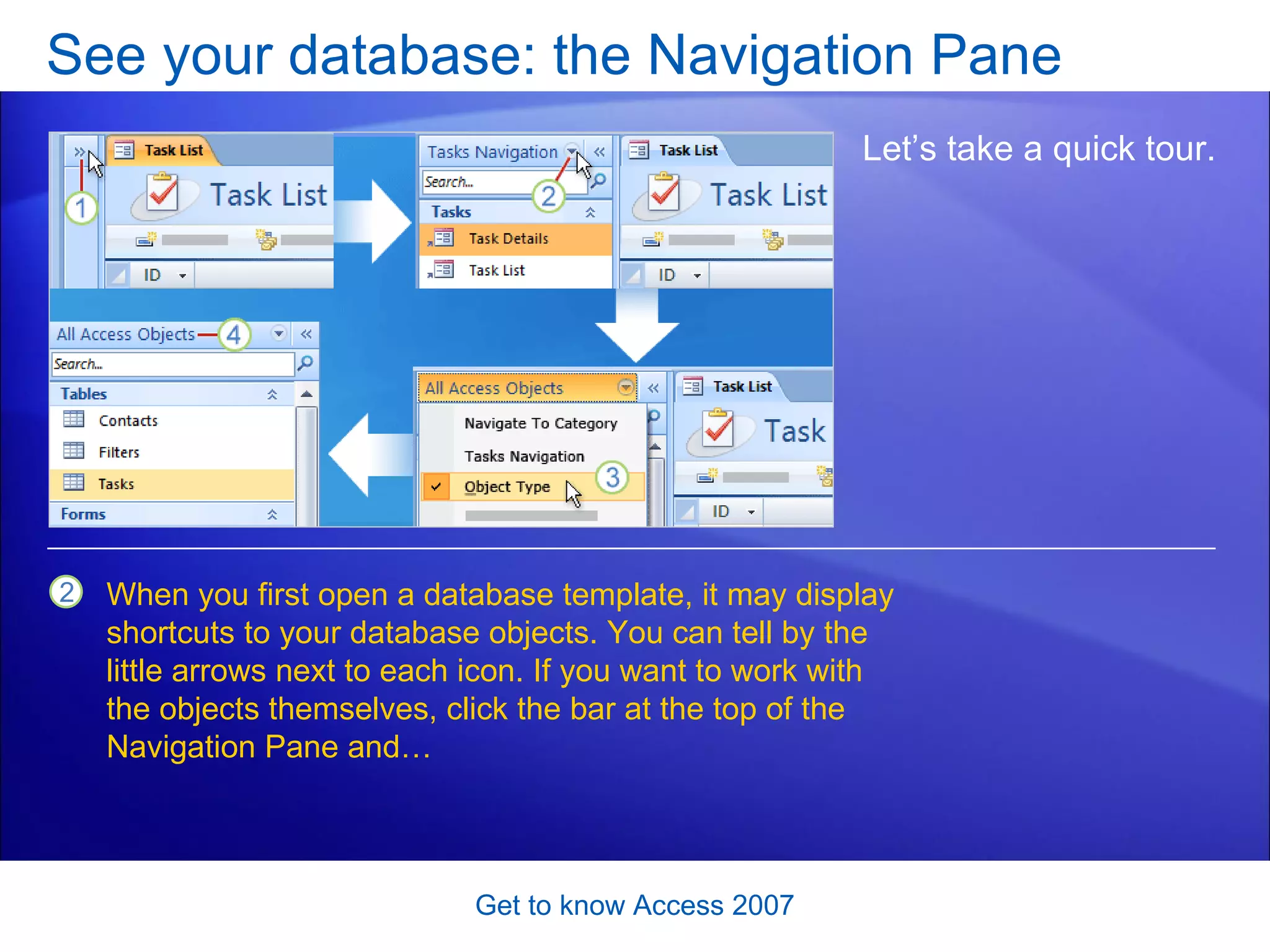 See your database: the Navigation Pane Get to know Access 2007 Let’s take a quick tour.  When you first open a database template, it may display shortcuts to your database objects. You can tell by the little arrows next to each icon. If you want to work with the objects themselves, click the bar at the top of the Navigation Pane and… 