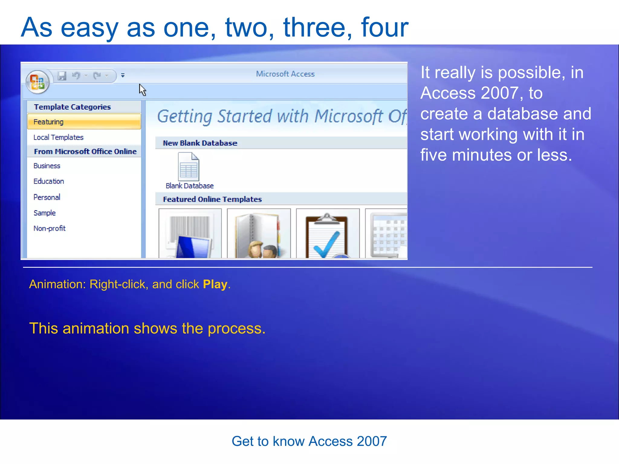 As easy as one, two, three, four Get to know Access 2007 It really is possible, in Access 2007, to create a database and start working with it in five minutes or less.  This animation shows the process. Animation: Right-click, and click  Play . 