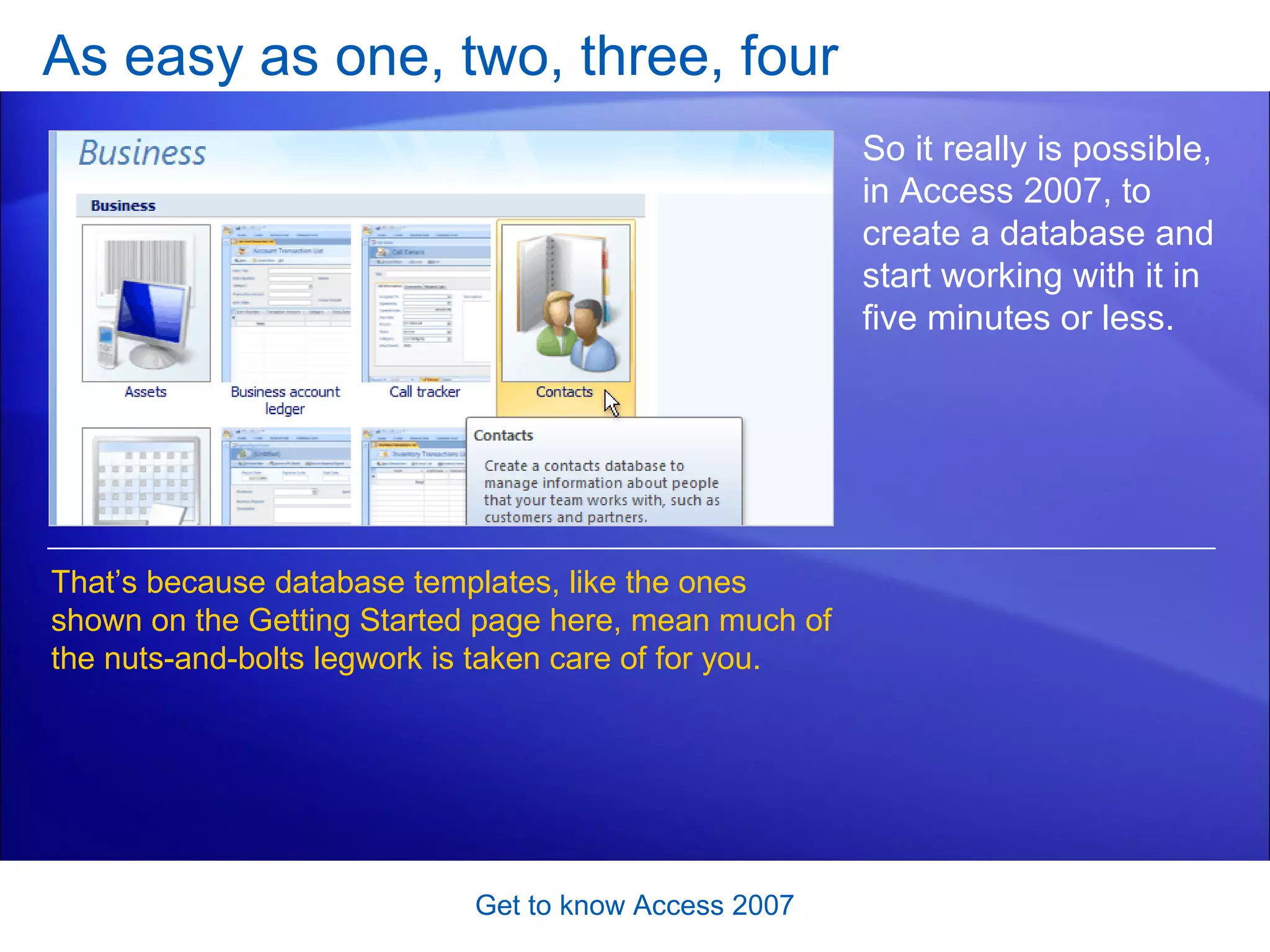 As easy as one, two, three, four Get to know Access 2007 So it really is possible, in Access 2007, to create a database and start working with it in five minutes or less.  That’s because database templates, like the ones shown on the Getting Started page here, mean much of the nuts-and-bolts legwork is taken care of for you.  