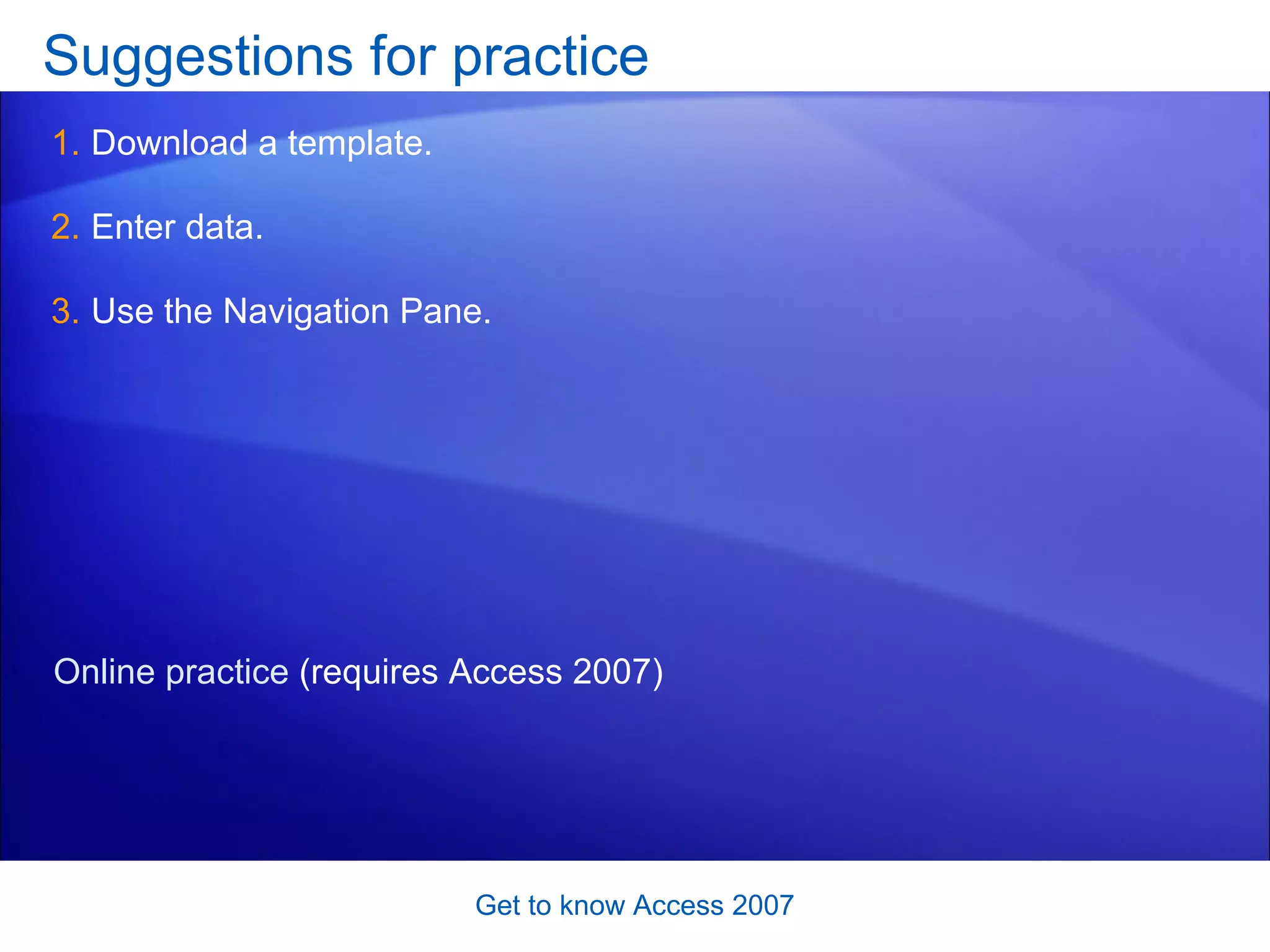 Suggestions for practice Download a template. Enter data. Use the Navigation Pane.  Get to know Access 2007 Online practice  (requires Access 2007) 