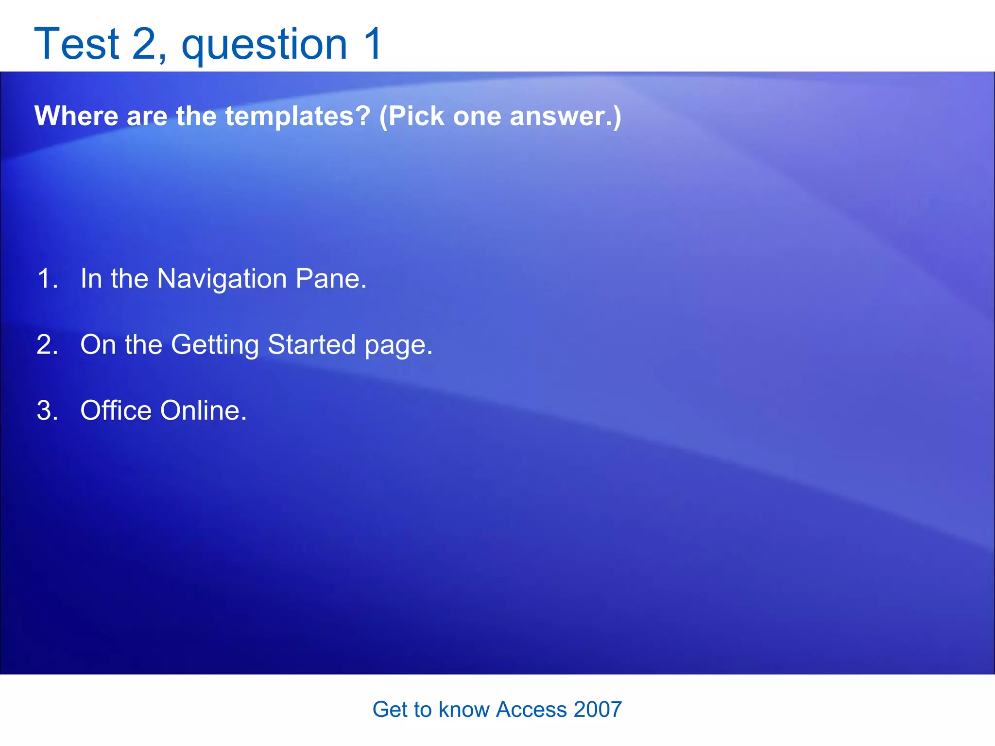 Test 2, question 1 Where are the templates? (Pick one answer.) Get to know Access 2007 In the Navigation Pane.  On the Getting Started page.  Office Online.  