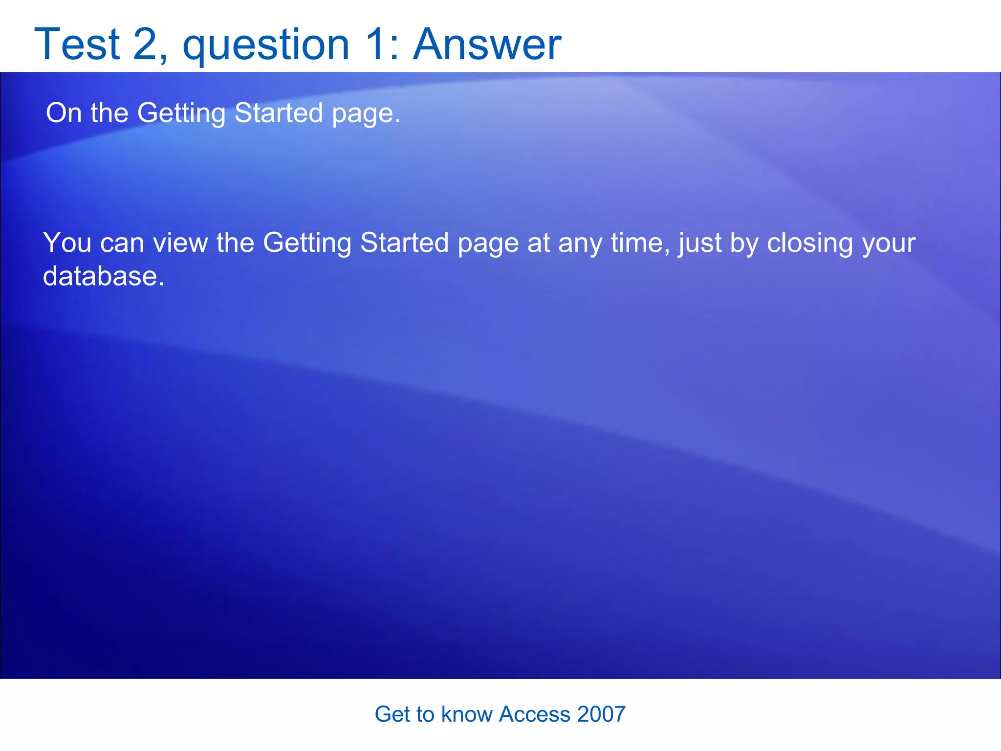 Test 2, question 1: Answer On the Getting Started page.  Get to know Access 2007 You can view the Getting Started page at any time, just by closing your database.  