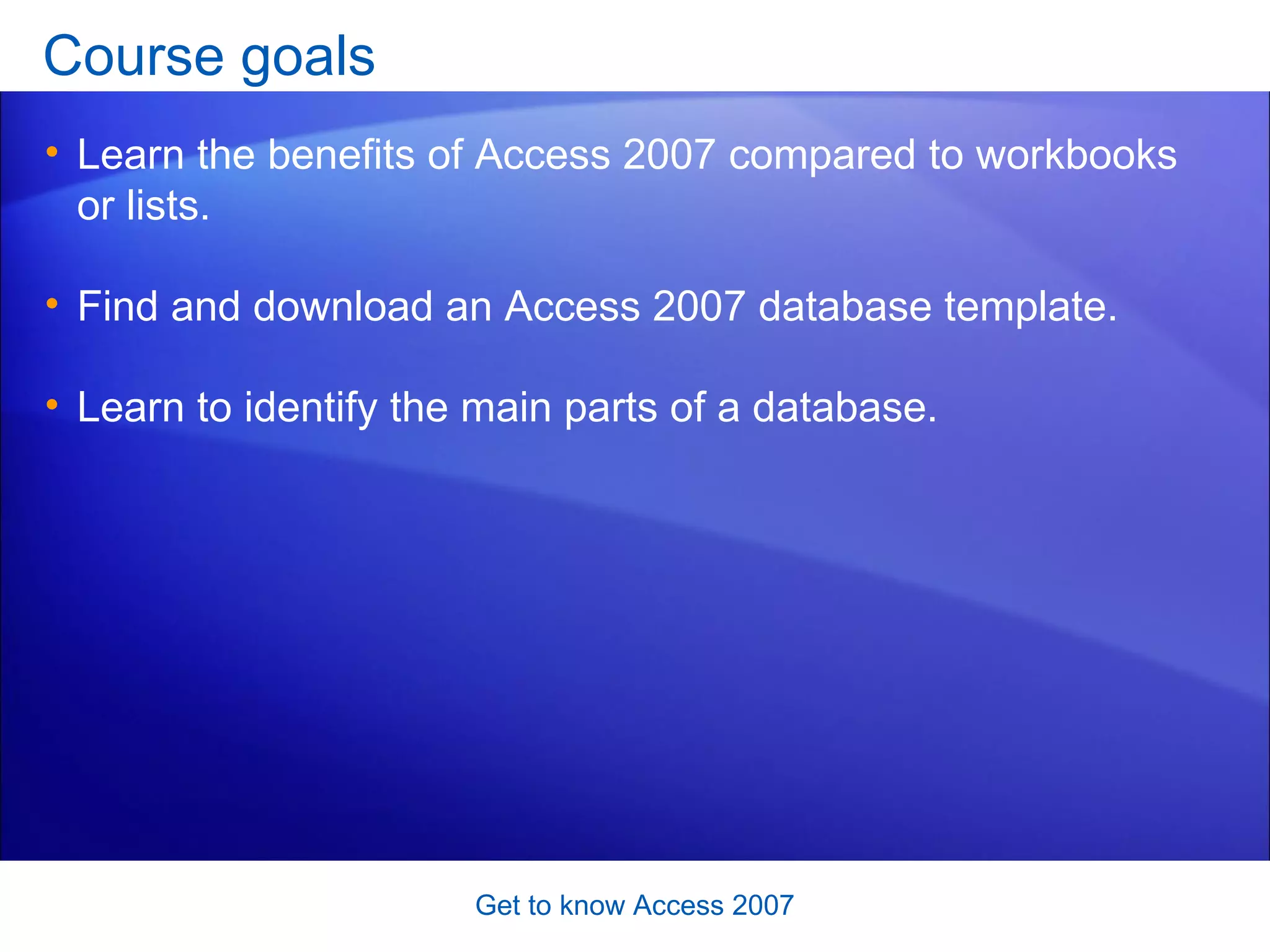 Course goals Learn the benefits of Access 2007 compared to workbooks or lists.  Find and download an Access 2007 database template.  Learn to identify the main parts of a database. Get to know Access 2007 