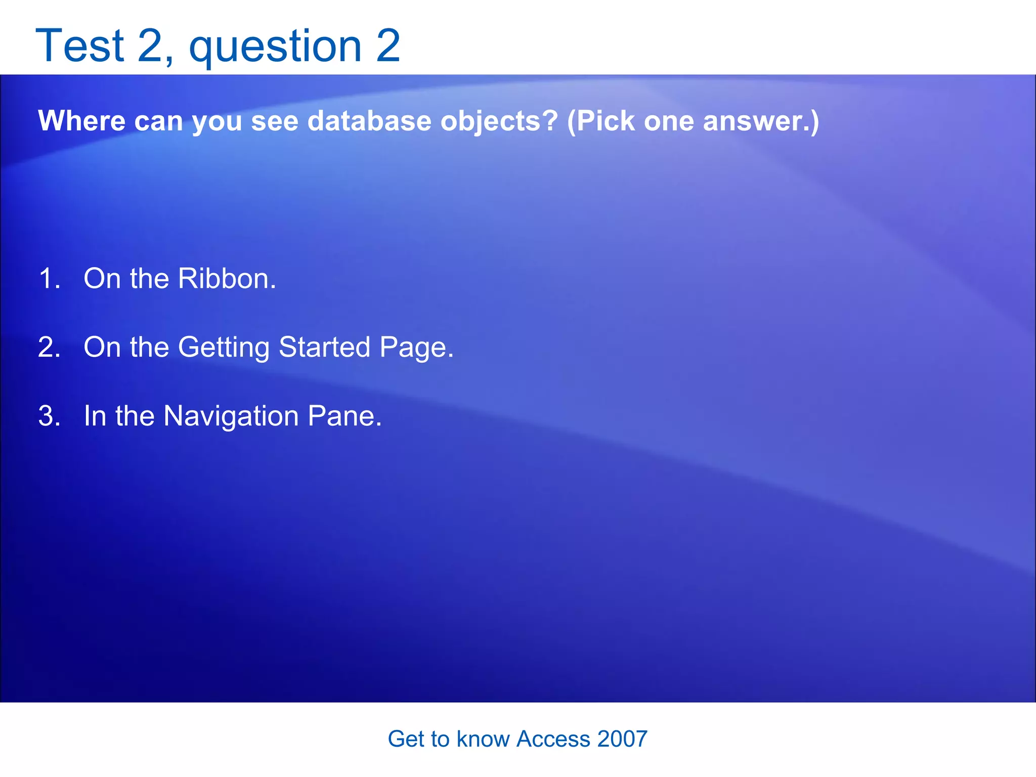 Test 2, question 2 Where can you see database objects? (Pick one answer.) Get to know Access 2007 On the Ribbon. On the Getting Started Page. In the Navigation Pane.  
