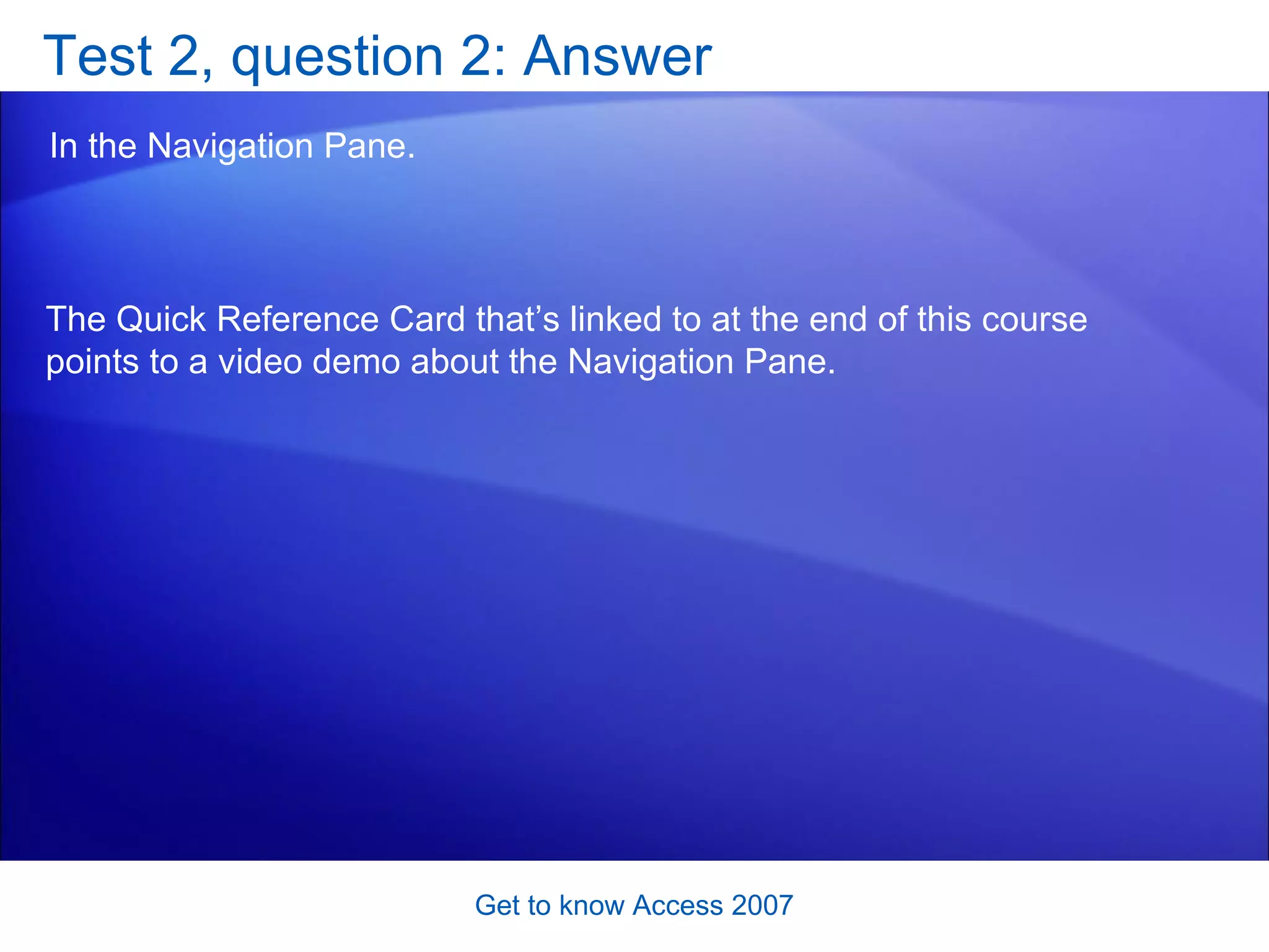 Test 2, question 2: Answer In the Navigation Pane.  Get to know Access 2007 The Quick Reference Card that’s linked to at the end of this course points to a video demo about the Navigation Pane. 