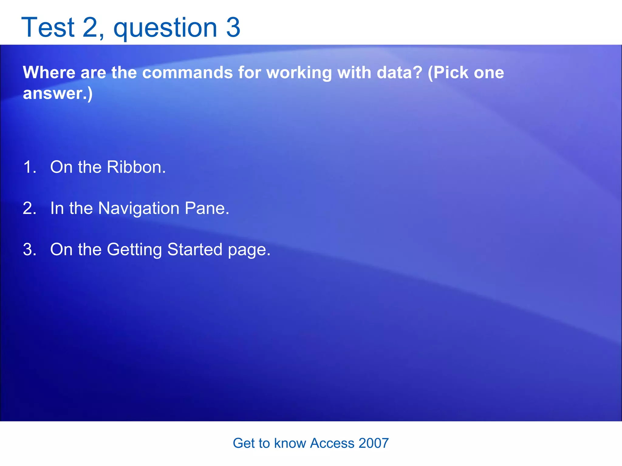 Test 2, question 3 Where are the commands for working with data? (Pick one answer.) Get to know Access 2007 On the Ribbon. In the Navigation Pane. On the Getting Started page. 