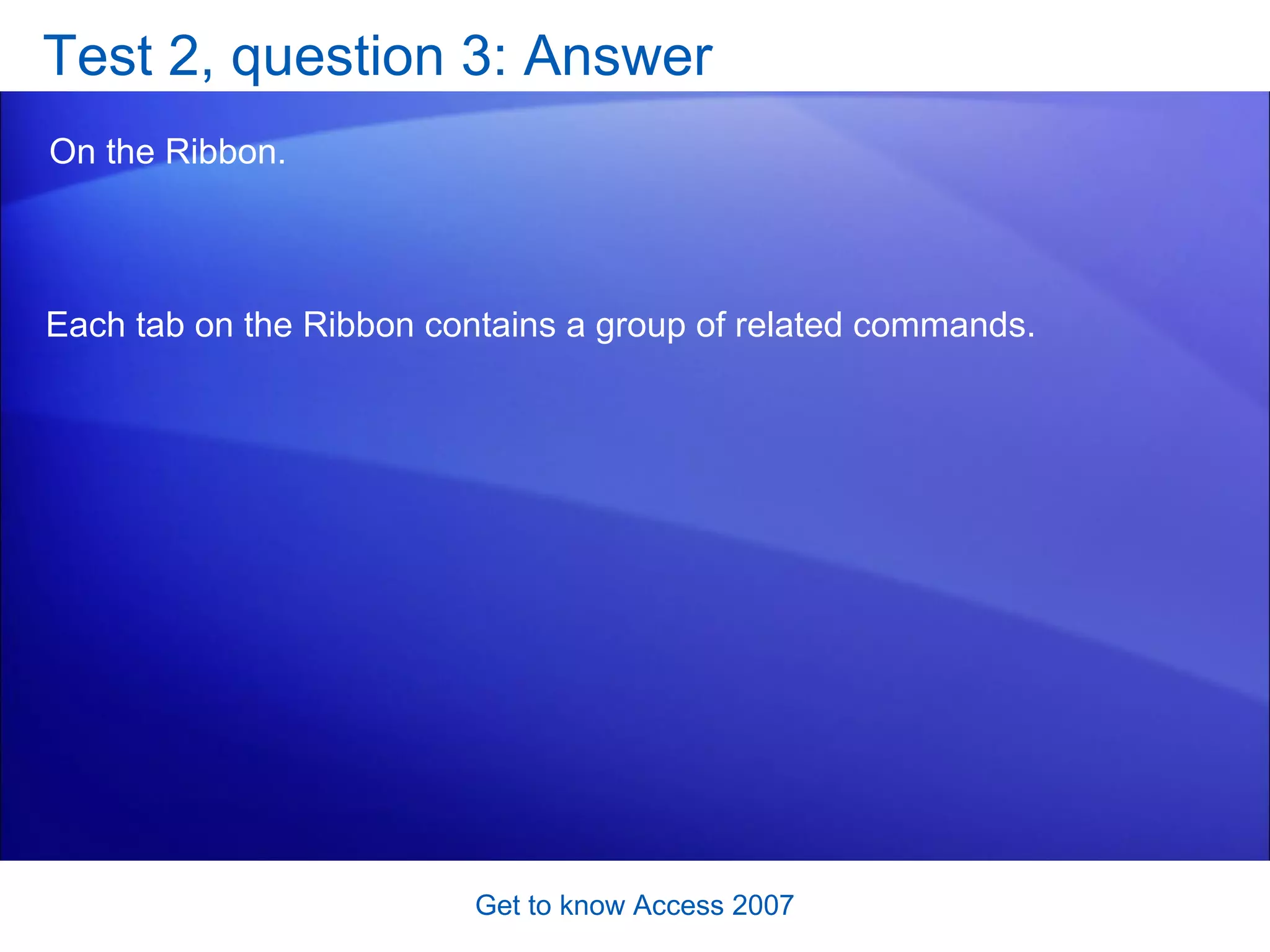 Test 2, question 3: Answer On the Ribbon. Get to know Access 2007 Each tab on the Ribbon contains a group of related commands.  