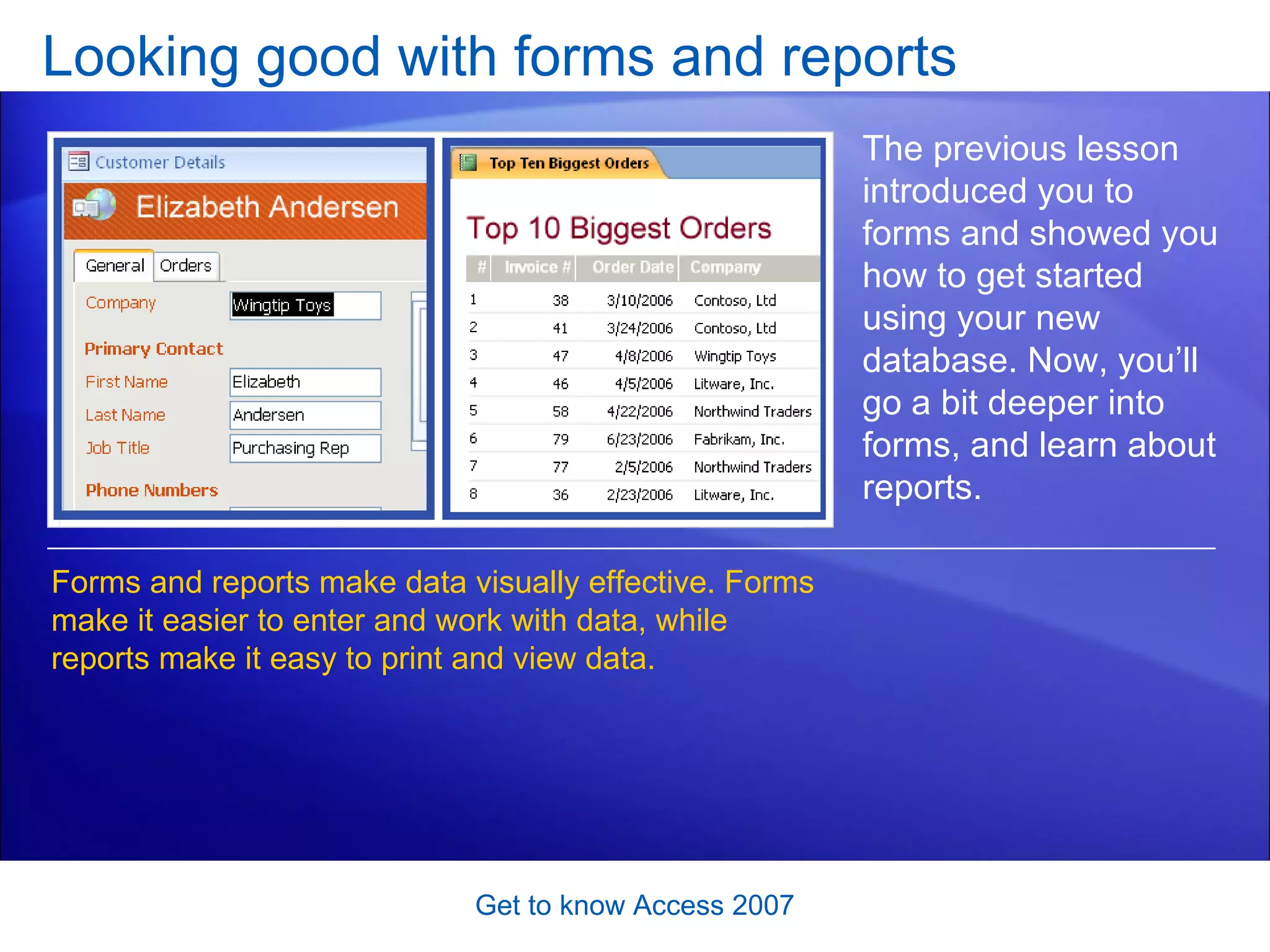 Looking good with forms and reports Get to know Access 2007 The previous lesson introduced you to forms and showed you how to get started using your new database. Now, you’ll go a bit deeper into forms, and learn about reports.  Forms and reports make data visually effective. Forms make it easier to enter and work with data, while reports make it easy to print and view data. 