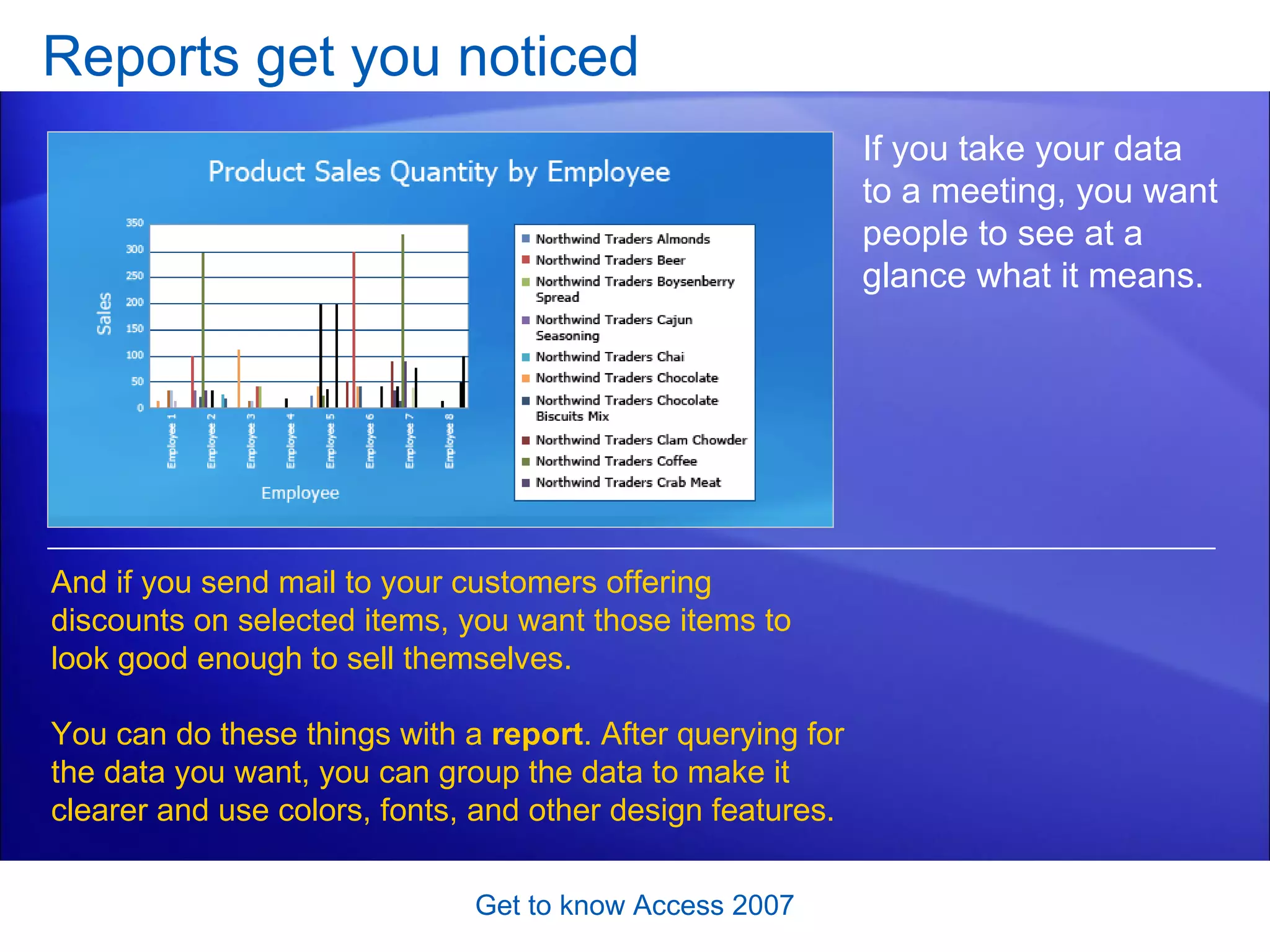 Reports get you noticed Get to know Access 2007 If you take your data to a meeting, you want people to see at a glance what it means.  And if you send mail to your customers offering discounts on selected items, you want those items to look good enough to sell themselves. You can do these things with a  report . After querying for the data you want, you can group the data to make it clearer and use colors, fonts, and other design features. 