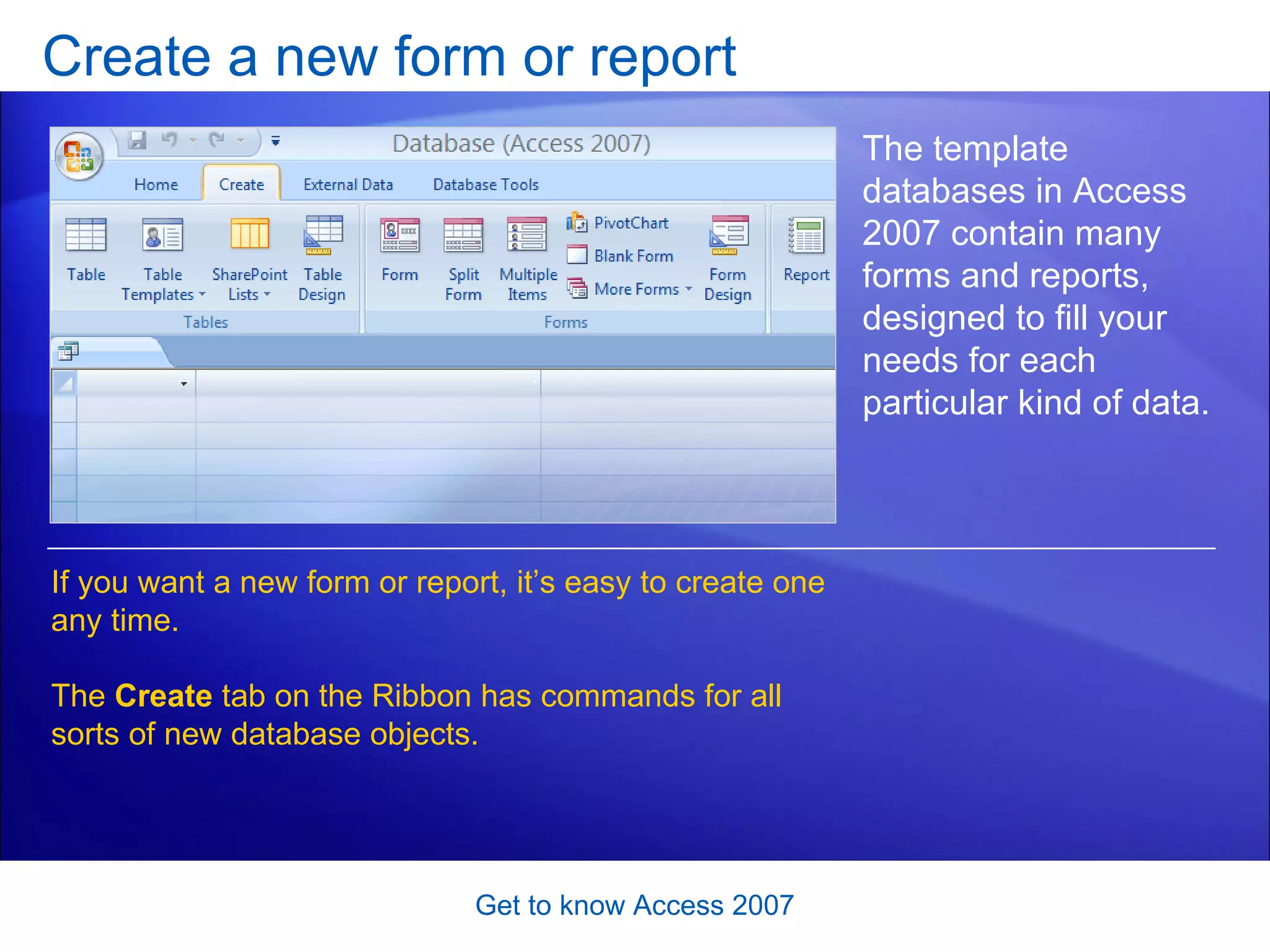 Create a new form or report Get to know Access 2007 The template databases in Access 2007 contain many forms and reports, designed to fill your needs for each particular kind of data.  If you want a new form or report, it’s easy to create one any time.  The  Create  tab on the Ribbon has commands for all sorts of new database objects.  